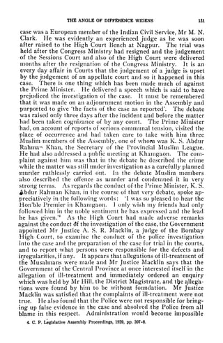 THE ANGLE OF DIFFERENCE WIDENS 151
case was a European member of the Indian Civil Service, Mr M. N.
Clark. He was evidently an experienced judge as he was soon
after raised to the High Court Bench at Nagpur. The trial was
held after the Congress Ministry had resigned and the judgement
of the Sessions Court and also of the High Court were delivered
months after the resignation of the Congress Ministry. It is an
every day affair in Courts that the judgement of a judge is upset
by the judgement of an appellate court and so it happened in this
case. There is one thing which has been made much of against
the Prime Minister. He delivered a speech which is said to have
prejudiced the investigation of the case. It must be remembered
that it was made on an adjournment motion in the Assembly and
purported to give 'the facts of the case as reported'. The debate
was raised only three days after the incident and before the matter
had been taken cognizance of by any court. The Prime Minister
had, on account of reports of serious communal tension, visited the
place of occurrence and had taken care to take with him three
Muslim members of the Assembly, one of whom was K. S. Abclur
Rahma*1
Khan, the Secretary of the Provincial Muslim League.
He had also addressed a public meeting at Khamgaon. The com-
plaint against him was that in the debate he described the crime
while the matter was still under investigation as a carefully planned
murder ruthlessly carried out. In the debate Muslim members
also described the offence as murder and condemned it in very
strong terms. As regards the conduct of the Prime Minister, K. S.
Abclur Rahman Khan, in the course of that very debate, spoke ap-
preciatively in the following words:
4
I was so pleased to hear the
Hon'ble Premier in Khamgaon. 1
only wish my friends had only
followed him in the noble sentiment he has expressed and the lead
he has given.'
4
As the High Court had made adverse remarks
against the conduct <5f the investigatipn of the case, the Government
appointed Mr Justice A. S. R. Macklin, a judge of the Bombay
High Court, to examine the conduct of the police investigation
into the case and the preparation of the case for trial in the courts,
and to report what persons were responsible for the defects and
irregularities, if any. It appears that allegations of ill-treatment of
the Musalmans were made and Mr Justice Macklin says that the
Government of the Central Province at once interested itself in the
allegation of ill-treatment and immediately ordered an enquiry
which was held by Mr Hill, the District Magistrate, and tlje allega-
tions were found by him to be without foundation. Mr Justice
Macklin was satisfied that the complaints of ill-treatment were not
true. He also found that the Police were not responsible for bring-
ing up false evidence in the case and absolved thp Police from all
blame in this respect. Administration would become impossible
4. C. P. Legislative Assembly Proceedings, 1939, pp. 307-8.
 