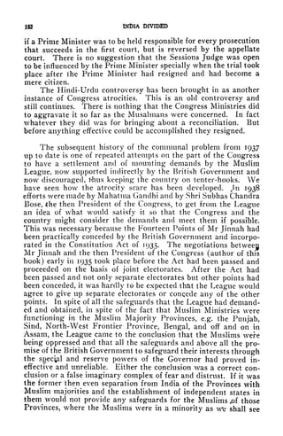 152 INDIA DIVIDED
if a Prime Minister was to be held responsible for every prosecution
that succeeds in the first court, but is reversed by the appellate
court. There is no suggestion that the Sessions Judge was open
to be influenced by the Prime Minister specially when the trial took
place after the Prime Minister had resigned and had become a
mere citizen.
The Hindi-Urdu controversy has been brought in as another
instance of Congress atrocities. This is an old controversy and
still continues. There is nothing that the Congress Ministries did
to aggravate it so far as the Musalmans were concerned. In fact
whatever they did was for bringing about a reconciliation. But
before anything effective could be accomplished they resigned.
The subsequent history of the communal problem from 1937
up to date is one of repeated attempts on the part of the Congress
to have a settlement and of mounting demands by the Muslim
League, now supported indirectly by the British Government and
now discouraged, t'hus keeping the country on tenter-hooks. We
have seen how the atrocity scare has been developed. n 1938
efforts were made by Mahatma Gandhi and by Shri Subhas Chandra
Bose, -the then President of the Congress, to get from the League
an idea of what would satisfy it so that the Congress and the
country might consider the demands and meet them if possible.
This was necessary because the Fourteen Points of Mr Jinnah had
been practically conceded by the British Government and incorpo-
rated in the Constitution Act of 1935. The negotiations betweeg
Mr Jinnah and the then President of the Congress (author of this
book) early in 1935 took place before the Act had been passed and
proceeded on the basis of joint electorates. After the Act had
been passed and not only separate electorates but other points had
been conceded, it was hardly to be expected that the League would
agree to give up separate electorates or concede any of the other
points. In spite of all the safeguards that the League had demand-
ed and obtained, in spite of the fact that Muslim Ministries w^ere
functioning in the Muslim Majority Provinces, e.g. the Punjab,
Sind, North-West Frontier Province, Bengal, and off and on in
Assam, the League came to the conclusion that the Muslims were
being oppressed and that all the safeguards and above all the pro-
mise of the British Government to safeguard their interests through
the spec^l and reserve powers of the Governor had proved in-
effective and unreliable. Either the conclusion was a correct con-
clusion or a false imaginary complex of fear and distrust. If it was
the former then even separation from India of the Provinces with
Muslim majorities and the establishment of independent states in
them would not provide any safeguards for the Muslims .of those
Provinces, where the Muslims were in a minority as we shall see
 
