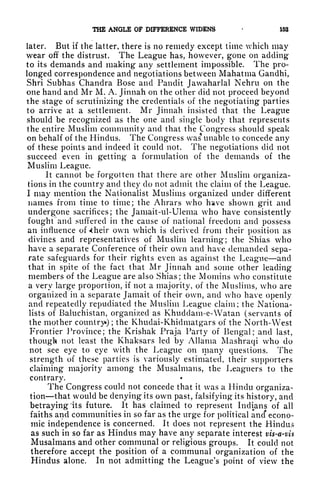 THE ANGLE OP DIFFERENCE WIDENS 153
later. But if the latter, there is no remedy except time which may
wear off the distrust. The League has, however, gone on adding
to its demands and making any settlement impossible. The pro-
longed correspondence and negotiations between Mahatma Gandhi,
Shri Subhas Chandra Bose and Pandit Jawaharlal Nehru on the
one hand and Mr M. A. Jinnah on the other did not proceed beyond
the stage of scrutinizing the credentials of the negotiating parties
to arrive at a settlement. Mr Jinnah insisted that the League
should be recognized as the one and single body that represents
the entire Muslim community and that the Congress should speak
on behalf of the Hindus. The Congress was unable to concede any
of these points and indeed it could not. The negotiations did not
succeed even in getting a formulation of the demands of the
Muslim League.
It cannot be forgotten that there are other Muslim organiza-
tions in the country and they do not admit the claim of the League.
I may mention the Nationalist Muslims organized under different
names from time to time; the Ahrars who have shown grit and
undergone sacrifices; the Jamait-ul-Ulema who have consistently
fought and suffered in the cause of national freedom and possess
an influence of *heir own which is derived from their position as
divines and representatives of Muslim learning; the Shias who
have a separate Conference of their own and have demanded sepa-
rate safeguards for their rights even as against the League and
that in spite of the fact that Mr Jinnah and some other leading
members of the League are also Shias; the Momins who constitute
a very large proportion, if not a majority, of the Muslims, who are
organized in a separate Jamait of their own, and who have openly
and repeatedly repudiated the Muslim League claim; the Nationa-
lists of Baluchistan, organized as Khuddam-e-Watan (servants of
the mother country*) ;
the Khudai-Khidmatgars of the North- West
Frontier Province; the Krishak Praja Party of Bengal; and last,
though not least the Khaksars led by Allama Mashraqi who do
not see eye to eye with the League on many questions. The
strength of these parties is variously estimated, their supporters
claiming majority among the Musalmans, the Leaguers to the
contrary.
The Congress could not concede that it was a Hindu organiza-
tion that would be denying its own past, falsifying its history, and
betraying its future. It has claimed to represent Indians of all
faiths and communities in so far as the urge for political ancf econo-
mic independence is concerned. It does not represent the Hindus
as such in so far as Hindus may have any separate interest vis-a-vis
Musalmans and other communal or religious groups. It could not
therefore accept the position of a communal organization of the
Hindus alone. In not admitting the League's point of view the
 