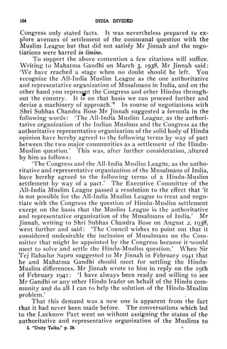 154 INDIA DIVIDED
Congress only stated facts. It was nevertheless prepared to ex-
plore avenues of settlement of the communal question with the
Muslim League but that did not satisfy Mr Jinnah and the nego-
tiations were barred in limine.
To support the above contention a few citations will suffice.
Writing to Mahatma Gandhi on March 3, 1938, Mr Jinnah said:
4
We have reached a stage when no doubt should be left. You
recognize the All-India Muslim League as the one authoritative
and representative organization of Musalmans in India, and on the
other hand you repres^pt the Congress and other Hindus through-
out the country. It is on that basis we can proceed further and
devise a machinery of approach/
5
In course of negotiations with
Shri Subhas Chandra Bose Mr Jinnah suggested a formula in the
following words: 'The All-India Muslim League, as the authori-
tative organization of the Indian Muslims and the Congress as the
authoritative representative organization of the solid body of Hindu
opinion have hereby agreed to the following terms by way of pact
between the two major communities as a settlement of the Hindu-
Muslim question/ This was, after further consideration, Altered
by him as follows:
4
The Congress and the All-India Muslim League, as the autho-
ritative and representative organization of the Musalmans of India,
have hereby agreed to the following terms of a Hindu-Muslim
settlement by way of a pact/ The Executive Committee of the
All-India Muslim League passed a resolution to the effect that 'it
is not possible for the All-India Muslim League to treat and nego-
tiate with the Congress the question of Hindu-Muslim settlement
except on the basis that the Muslim League is the authoritative
and representative organization of the Musalmans of India/ Mr
Jinnah, writing to Shri Subhas Chandra Bose on August 2, 1938,
went further and said: 'The Council wishes to point out that it
considered undesirable the inclusion of Musalmans on the Com-
mittee that might be appointed by the Congress because it 'would
meet to solve and settle the Hindu-Muslim question/ When Sir
Tej Bahadur Sapru suggested to Mr Jinnah in February 1941 that
he and Mahatma Gandhi should meet for settling the Hindu-
Muslim differences, Mr Jinnah wrote to him in reply on the I9th
of February 1941 : 'I have always been ready and willing to see
Mr Gandhi or any other Hindu leader on behalf of the Hindu com-
munity and do all I can to help the solution of the Hindu-Muslim
problem/
That this demand was a new one is apparent from the fact
that it had never been made before. The conversations which led
to the Lucknow Pact went on without assigning the status of the
authoritative and representative organization of the Muslims to
5. "Unity Talks," p. 28.
 