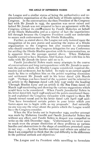 THE ANGLE OF DIFFERENCE WIDENS 155
the League and a similar status of being the authoritative and re-
presentative organization of the solid body of Hindu opinion to the
Congress. In the conversations the then President of the Congress
had with Mr Jinnah in 1935, the question was never raised and
indeed Mr Jinnah was not prepared to have an agreement with the
Congress without its endorsement by Pandit Malaviya on behalf
of the Hindu Mahasabha and as a matter of fact the negotiations
fell through because the Congress President could not undertake
to secure such endorsement by the Hindu Mahasabha.
Further, as stated above, the League not only insisted upon the
recognition of its own status and assuring the status of a Hindu
organization to the Congress but also wanted to determine
who should constitute the Congress delegation for any Conference
for settling the Hindu-Muslim question with its representatives, as
is apparent from the passage quoted above. When Mahatma
Gandhi wanted to have Maulana Abul Kalam Azad with him in his
talks with Mr Jinnah the latter said no to it.
Pandit Jawaharlal Nehru made many attempts in the course
of conversations and long correspondence with Mr. Jinnah to ascer-
tain the points which, the Muslim League considered, required dis-
cussion and settlement, but he failed. In reply to an earnest appeal
made by him to enlighten him on the points requiring discussion
and settlement Mr Jinnah said in his letter dated i/th March
3938: 'Perhaps you have heard of the 14 points
1
and he referred to
an article in the Statesman elated I2th July 1937 under the heading
'Through Muslim Eyes' and an article in the New Times dated ist
March 1938 mentioning and showing the various suggestions which
would have to be considered. When Pandit Jawaharlal Nehru in
hih letter dated 6th April 1938 analysed the points mentioned there-
in and explained the Congress viewpoint with regard to them Mr
Jinnah turned rouixl and in his letter dated uth April 1938 said:
'You have formulated certain points in your letter which you
fasten *upon me to begin with, as my proposals/ And naturally
no one was any the wiser about the points which the League would
have the Congress consider.
When the War broke out in September 1939, another attempt
was made by Mahatma Gandhi and Pandit Jawaharlal Nehru but
without any effect, and Pandit Nehru in despair was compelled to
write on the i6th December 1939: 'Unfortunately we never seem
to reach even the proper discussion of these problems as various
hurdles and obstructions in the shape of conditions precedent come
in our way. . . . As these hurdles continue and others are added to
them I am compelled to think that the real difficulty is the difference
in the political outlook and objectives/
The JLeague and its President while unwilling to formulate
 
