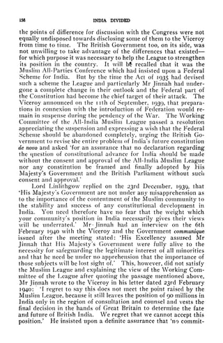 156 INDIA DIVIDED
the points of difference for discussion with the Congress were not
equally undisposed towards disclosing some of them to the Viceroy
from time to time. The British Government too, on its side, was
not unwilling to take advantage of the differences that existed
for which purpose it was necessary to help the League to strengthen
its position in the country. It will b recalled that it was the
Muslim All-Parties Conference which had insisted upon a Federal
Scheme for India. But by the time the Act of 1935 had devised
such a scheme the League and particularly Mr Jinnah had under-
gone a complete change in their outlook and the Federal part of
the Constitution had become the chief target of their attack. The
Viceroy announced on the nth of September, 1939, that prepara-
tions in connexion with the introduction of Federation would re-
main in suspense during the pendency of the War. The Working
Committee of the All-India Muslim League passed a resolution
appreciating the suspension and expressing a wish that the Federal
Scheme should be abandoned completely, urging the British Go-
vernment to revise tJie entire problem of India's future constitution
de novo and asked 'for an assurance that no declaration regarding
the question of constitutional advance for India should be made
without the consent and approval of the All-India Muslim League
nor any constitution be framed and finally adopted by His
Majesty's Government and the British Parliament without such
consent and approval/
Lord Linlithgow replied on the 23rd December, 1939, that
'His Majesty's Government are not under any misapprehension as
to the importance of the contentment of the Muslim community to
the stability and success of any constitutional development in
India. You need therefore have no fear that the weight which
your community's position in India necessarily gives their views
will be underrated/ Mr* Jinnah had an interview on the 6th
February 1940 with the Viceroy and the Government communique
issued after the meeting stated: 'His Excellency assured Mr
Jinnah that His Majesty's Government were fully alive to the
necessity for safeguarding the legitimate interest of all minorities
and that he need be under no apprehension that the importance of
those subjects will be lost sight of/ This, however, did not satisfy
the Muslim League and explaining the view of the Working Com-
mittee of the League after quoting the passage mentioned above,
Mr Jinnah wrote to the Viceroy in his letter dated 23rd February
1940: 'I regret to say this does not meet the point raised by the
Muslim League, because it still leaves the position of 90 millions in
India only in the region of consultation and counsel and vests the
final decision in the hands of Great Britain to determine the fate
and future of British India. We regret that we cannot accept this
position/ He insisted upon a definite assurance that 'no commit-
 
