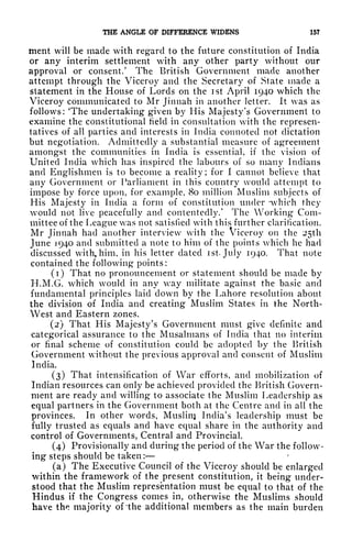 THE ANGLE OF DIFFERENCE WIDENS 157
ment will be made with regard to the future constitution of India
or any interim settlement with any other party without our
approval or consent/ The British Government made another
attempt through the Viceroy and the Secretary of State made a
statement in the House of Lords on the ist April 1940 which the
Viceroy communicated to Mr Jinnah in another letter, it was as
follows: 'The undertaking given by His Majesty's Government to
examine the constitutional field in consultation with the represen-
tatives of all parties and interests in India connoted not dictation
but negotiation. Admittedly a substantial measure of agreement
amongst the communities in India is essential, if the vision of
United India which has inspired the labours of so many Indians
and Englishmen is to become a reality; for I cannot believe that
any Government or Parliament in this country would attempt to
impose by force upon, for example, 80 million Muslim subjects of
His Majesty in India a form of constitution under -which they
would not live peacefully and contentedly/ The Working Com-
mittee of the League was not satisfied with this further clarification.
Mr Jinnah had another interview with the Viceroy on the 25th
June 1940 and submitted a note to him of the points which he had
discussed with, him, in his letter dated ist July 1940. That note
contained the following points:
(1) That no pronouncement or statement should be made by
H.M.G. which would in any way militate against the basic and
fundamental principles laid down by the Lahore resolution about
the division of India and creating Muslim States in the North-
West and Eastern zones.
(2) That His Majesty's Government must give definite and
categorical assurance to the Musalmans of India that no interim
or final scheme of constitution could be adopted by the British
Government without the previous approval and consent of Muslim
India.
(3) That intensification of War efforts, and mobilization of
Indian resources can only be achieved provided the British- Govern-
ment are ready and willing to associate the Muslim Leadership as
equal partners in the Government both at the Centre and in all the
provinces. In other v/ords, Muslin] India's leadership must be
fully trusted as equals and have equal share in the authority and
control of Governments, Central and Provincial.
(4) Provisionally and during the period of the War the follow-
ing steps should be taken :
(a) The Executive Council of the Viceroy should be enlarged
within the framework of the present constitution, it
being under-
stood that the Muslim representation must be equal to that of the
Hindus if the Congress comes in, otherwise the Muslims should
have the majority of 'the additional members as the main burden
 