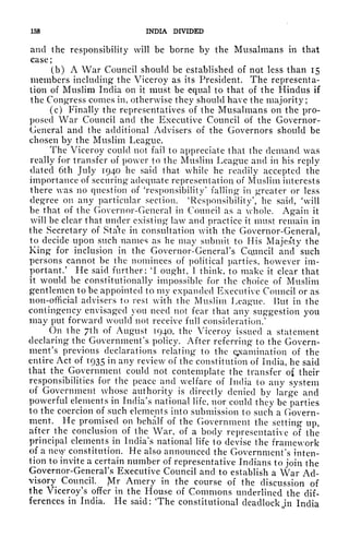 158 INDIA DIVIDED
and the responsibility will be borne by the Musalmans in that
case;
(b) A War Council should be established of not less than 15
members including the Viceroy as its President. The representa-
tion of Muslim India on it must be equal to that of the Hindus if
the Congress comes in, otherwise they should have the majority;
(c) Finally the representatives of the Musalmans on the pro-
posed War Council and the Executive Council of the Governor-
General and the additional Advisers of the Governors should be
chosen by the Muslim League.
The Viceroy could not fail to appreciate that the demand was
really for transfer of power to the Muslim League and in his reply
dated 6th July 1940 he said that while he readily accepted the
importance of securing adequate representation of Muslim interests
there was no question of 'responsibility' falling in greater or less
degree on any particular section. 'Responsibility', he said, 'will
be that of the Governor-General in Council as a whole. Again it
will be clear that under existing law and practice it must remain in
the Secretary of Sta'te in consultation with the Governor-General,
to decide upon such names as he may submit to His Majesty the
King for inclusion in the Governor-General's Council and such
persons cannot be the nominees of political parties, however im-
portant.' He said further: 'I ought, 1 think, to make it clear that
it would be constitutionally impossible for the choice of Muslim
gentlemen to be appointed to my expanded Executive Council or as
non-official advisers to rest with the Muslim League. But in the
contingency envisaged you need not fear that any suggestion you
may put forward would not receive full consideration/
On the 7th of August 1940, the Viceroy issued a statement
declaring the Government's policy. After referring to the Govern-
ment's previous declarations relating to the examination of the
entire Act of 1935 in any review of the constitution of India, he said
that the Government could not contemplate the transfer of their
responsibilities for the peace and welfare of India to any system
of Government whose authority is directly denied by large and
powerful elements in India's national life, nor could they be parties
to the coercion of such elements into submission to such a Govern-
ment. He promised on behalf of the Government the setting up,
after
^the
conclusion of the War, of a body representative of the
principal elements in India's national life to devise the framework
of a ney constitution. He also announced the Government's inten-
tion to invite a certain number of representative Indians to join the
Governor-General's Executive Council and to establish a War Ad-
visory Council. Mr Amery in the course of the discussion of
the Viceroy's offer in the House of Commons underlined the dif-
ferences in India. He said: The constitutional deadlock jn India
 