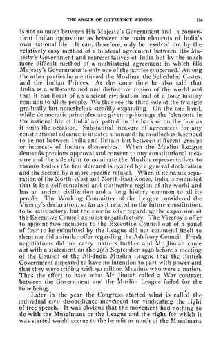 THE ANGLE OF DIFFERENCE WIDENS 15*
is not so much between His Majesty's Government and a consen-
tient Indian opposition as between the main elements of India's
own national life. It can, therefore, only be resolved not by the
relatively easy method of a bilateral agreement between His Ma-
jesty's Government and representatives of India but by the much
more difficult method of a multilateral agreement in which His
Majesty's Government is only one of the parties concerned/ Among
the other parties he mentioned the Muslims, the Scheduled Castes,
and the Indian Princes. At the same time he also said that
India is a self-contained and distinctive region of the world and
that it can boast of an ancient civilization and of a long history
common to all its people. We thus see the third side of the triangle
gradually but nonetheless steadily expanding. On the one hand,
while democratic principles are given lip-homage the 'elements in
the national life of India' are patted on the back or on the face as
it suits the occasion. Substantial measure of agreement for any
constitutional advance is insisted upon and the deadlock is described
to be not between India and Britain but between different groups
or interests of Indians themselves. When the Muslim League
demands previous approval and consent to any constitutional mea-
sure and the sole right to nominate the Muslim representatives to
various bodies tfie first demand is evaded by a general declaration
and the second by a more specific refusal. When it demands sepa-
ration of the North-West and North-East Zones, India is reminded
that it is a self-contained and distinctive region of the world and
has an ancient civilization and a long history common to all its
people. The Working Committee of the League considered the
Viceroy's declaration, so far as it related to the future constitution,
to be satisfactory, but the specific offer regarding the expansion of
the Executive Council as most unsatisfactory. The Viceroy's offer
to appoint two members to the Executive Council out of a panel
of four to be submitted by the League did not commend itself to
them nor did a similar offer regarding the Advisory Council. Fresh
negotiations did not carry matters further and Mr Jinnah came
out with a statement on the 29th September 1940 before a meeting
of the Council of the All-India Muslim League that the British
Government appeared to have no intention to part with power and
that they were trifling with 90 million Muslims who were a nation.
Thus the effort to have what Mr Jinnah called a War contract
between the Government and the Muslim League failed for the
time being.
Later in the year the Congress started what is called the
individual civil disobedience movement for vindicating the right
of free speech. It was obvious that the movement had nothing to
do with the Musalmans or the League and the right for which it
was started would accrue to the benefit as much of the Musalmans
 