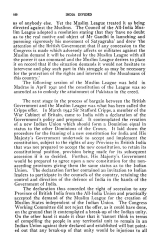 ISO INDIA DIVIDED
as of anybody else. Yet the Muslim League treated it as being
directed against the Muslims. The Council of the All-India Mus-
lim League adopted a resolution stating that they 'have no doubt
as to the real motive and object of Mr Gandhi in launching and
pursuing vigorously his movement of Satyagraha' and drew 'the
attention of the British Government that if any concession to the
Congress is made which adversely affects or militates against the
Muslim demand it will be resisted by the Muslim League with all
the power it can command and the Muslim League desires to place
it on record that if the situation demands it would not hesitate to
intervene and play such part in this struggle as may be necessary
for the protection of the rights and interests of the Musalmans of
this country.'
The following" session of the Muslim League was held in
Madras in April 1941 and the constitution of the League was so
amended as to embody the attainment of Pakistan in the creed.
The next stage in the process of bargain between the British
Government and the Muslim League was what has been called the
Cripps offer. In March 1942 Sir Stafford Cripps, a member of the
War Cabinet of Britain, came to India with a declaration of the
Government's policy and proposal. It contemplated the creation
of a new Indian Union which should form a Dominion equal in
status to the other Dominions of the Crown. It laid down the
procedure for the framing of a new constitution for India and His
Majesty's Government undertook to accept and implement the
constitution, subject to the rights of any Province in British India
that was not prepared to accept the new constitution, to retain its
constitutional position, provision being made for its subsequent
accession if it so decided. Further, His Majesty's Government
would be prepared to agree upon a new constitution for the non-
acceding provinces giving them the same status as to the Indian
Union. The declaration further contained an invitation to Indian
leaders to participate in the counsels of the country, retaining the
control and direction of the defence of India in the hands of the
Government of India.
The declaration thus conceded the right of secession to any
Province of British India from the All-India Union and practically
accepted the demand of the Muslim League for the creation of
Muslim States independent of the Indian Union. The Congress
Working Committee did not reject the offer, as it could have done,
on the ground that it contemplated a break-up of the Indian unity.
On the other hand it made it clear that it 'cannot think in terms
of compelling the people in any territorial unit to remain in an
Indian Union against their declared and established will but point-
ed out that any break-up of that unity would be injurious to all
 