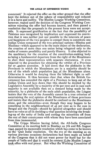 THE ANGLE OF DIFFERENCE WIDENS 161
concerned/ It rejected the offer on the other ground that the offer
kept the defence out of the sphere of responsibility and reduced
it to a farce and nullity. The Muslim League Working Committee,
however, waited until the decision of the Congress Working Com-
mittee rejecting the offer had become known, and then passed a
resolution that the proposals in the present form were not accept-
able. It expressed gratification at the fact that the possibility of
Pakistan was recognized by implication and expressed its convic-
tion that it was neither just nor possible in the interests of peace
and happiness of the two peoples to compel them to constitute one
Indian Union composed of the two principal nations Hindus and
Muslims which appeared to be the main object of the declaration,
the creation of more than one union being relegated only to the
realm of remote possibility and purely illusory. It also objected to
the machinery for the creation of the constitution-making body
as being a fundamental departure from the right of the Musalmans
to elect their representatives with separate electorates. It even
objected to the procedure for obtaining the vetdiet of a Province
for or against accession. It laid down that the plebiscite in the
Provinces in which the Musalmans are in a majority should be
not of the whole adult population hut_of the Musalmans alone.
Otherwise it would be denying them the "Inherent" right to self-
determination. It thus becomes clear that when the British Go-
vernment has conceded the right of a Province to keep out of the
Indian Union and lays down that this should be decided by the
Legislative Assembly by a majority of 60 per cent and in case such
majority is not available then on a demand being made by the
minority, by a plebiscite of the male adult population, the League
insists that the vote of the Assembly cannot be a true criterion of
ascertaining the real opinion of the Musalmans of those provinces
and insists that the plebiscite should be confined to the Musalmans
alone, $nd the minorities even though they may happen to be
something in the neighbourhood of 45 per cent as is the case in
Bengal and the Punjab should be ignored altogether and should
have no voice at all in deciding a vital question involving the break-
ing-up of the unity of India and cutting the minorities off from
the rest of their countrymen with whom they have been associated
from time immemorial.
The Cripps Mission having failed, the All-India Congress
Committee at its meeting held in Bombay on 7th and 8th August
1942, passed its memorable resolution which has come to be known
as the
'
Quit India' resolution. On the eve of the meeting as on
various previous occasions declarations had been made on behalf
of the Congress that it did not want power for itself byt for the
people of India and that it would-be contentJfjjie. Muslim League
^ook office with real power. But wlieji fKe Working Committee of
 