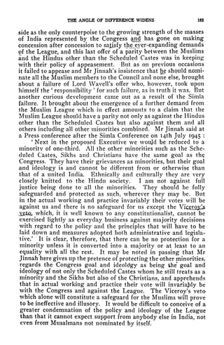 THE ANGLE OF DIFFERENCE WIDENS 163
side as the only counterpoise to the growing strength of the masses
of India represented by the Congress and has gone on making
concession after concession to satisfy thje^eyer-expanding demands
of the League, and this last offer of a parity between the Muslims
and the Hindus other than the Scheduled Castes was in keeping
with their policy of appeasement. But as on previous occasions
it failed to appease and Mr Jinnah's insistence that he should nomi-
nate all the Muslim members to the Council ami none else, brought
about a failure of Lord Wavell's offer who, however, took upon
himself the
'
responsibility
'
for such failure, as in truth it was. But
another curious development came out as a result of the Simla
failure. It brought about the emergence of a further demand from
the Muslim League which in effect amounts to a claim that the
Muslim League should have a parity not only as against the Hindus
other than the Scheduled Castes but also against them and all
others including all other minorities combined. Mr Jinnah said at
a Press conference after the Simla Conference on I4th July 1945 :
'
Next in the proposed Executive we woujd be reduced to a
minority of one-third. All the other minorities such as the Sche-
duled Castes, Sikhs and Christians have the same goal as the
Congress. They have their grievances as minorities, but their goal
and ideology is and cannot be different from or otherwise than
that of a united India. Ethnically and culturally they are very
closely knitted to the Hindu society. I am not against full
justice being done to all the minorities. They should be fully
safeguarded and protected as such, wherever they may be. But
in the actual working and practice invariably their votes will be
against us and there is no safeguard for us except the Vic^roj^s
.veto, which, it is well known to any constitutionalist, cannot be
exercised lightly as everyday business against majority decisions
with regard to the policy and the principles that will have to be
laid down and measures adopted both administrative and legisla-
tive/ It is clear, therefore, that there can be no protection for a
minority unless it is converted into a majority or at least to an
equality with all the rest. It may be noted in passing that Mr
Jinnah here gives up the pretence of protecting the other minorities,
regards the Congress goal and ideoldgy as being the goal and
ideology of not only the Scheduled Castes whom he still treats as a
minority and the Sikhs but also of the Christians, and apprehends
that in actual working and practice their vote will invariably be
with the Congress and against the League. The Viceroy's veto
which alone will constitute a safeguard for the Muslims will prove
to be ineffective and illusory. It would be difficult to conceive of a
greater condemnation of the policy and ideology of the League
than that it cannot expect support from anybody else in India, not
even front Musalmans not nominated by itself.
 