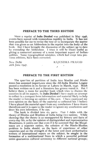 PREFACE TO THE THIRD EDITION
Since a reprint of India Divided was published in May 1946,
events have moved with tremendous rapidity in India. It has not
been possible for me to revise the text or to incorporate the matter
that was given as an Addendum in the reprint into the body uf the
book. But I have brought the discussion of the subject vjp to date
by extending the Addendum, I trust it will he found useful as
giving a connected account of a most important aspect of Indian-
politics. Some typographical mistakes, which had crept into pre-
vious editions, have been corrected.
New Delhi RAJKNDRA PRASAD
JOth June 1947.
PREFACE TO THE FIRST EDITION
The question of partition of India into Muslim and Hindu
zones has assumed importance since the All-India Muslim League
passed a resolution in its favour at Lahore in March, 1940. Much
has been written on it and a literature has grown round it. But f
believe there Is room for another book which tries to discuss the
question in all its aspects. In India Divided I have made an attempt
to collect in a compact form information and material likely to help
the reader ia forming an opinion of his own. I have expressed my
own opinion on the basis of the material so collected but I believe
I have placed the material apart from any conclusions 1 have drawn
therefrom and it is open to the reader to ignore my conclusions and
draw his own inferences, if he can.
The book is divided into six parts. "Part 1 deals with the
theory of Hindus and Muslims of India being two nations. While
showing that the theory is as unsupported by history and facts of
every-day life, as by the opinion of distinguished and representative/
Musalmans, it points out that even if it be assumed that the Musal-
mans are a separate nation, the solution of the Hindu-Muslim
problem in India should, on the basis of experience of other
countries and on the strength of the latest and most authoritative
writers of international repute on the subject, be sought in the
formation of a multinational State in which a powerful political
union guarantees cultural autonomy to different national groups;
 