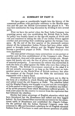 i6. SUMMARY OF PART II
We have gone at considerable length into the history of the
communal problem with particular reference to the Muslim ques-
tion and the part the British Government has played in it. We
may here summarize the long discussion by dividing it into several
parts. i
First we have the period when the East India Company was
acquiring power and was establishing the British Rule in India.
Its policy was frankly based on the age-old maxim of divide and
rule and consisted in taking the side of one Indian Prince against
another and preventing their combining against the foreign Com-
pany, By the end of the first quarter of the nineteenth century
almost all the independent Indian Princes had been either subju-
gated or brought e
under alliance and the Mughal Emperor had
become a powerless puppet at Delhi. Those that remained were
soon liquidated.
The next period witnesses many annexations on one pretext or
another and the firm establishment of the Company's rule. There
was discontent, deep and wide-spread, against foreign rule. Musal-
nians felt keenly not only the loss of power and prestige but also
of material prosperity. A movement for reform was started but it
took the form of a jehad against the Sikhs who were then ruling in
the Punjab. The British Government connived at the jehad if it
did not actually encourage it, so long as the Sikhs were an inde-
pendent power on the North-West of British territory; but after
the conquest of the Punjab from the Sikhs the movement was
suppressed with a heavy hand.
Discontent which had been smouldering burst out in 1857 in
the form of a rebellion in which Hindus and Muslims both joined
and rallied round the old Emperor at Delhi. The rebellion failed
and the Mughal Empire was brought to an end and the sovereignty
of India passed to the Queen of England. The rebellion was follow-
ed by sevete pleasures from which Musalmans^ suffered greatly. It
took a few years for the country to recover from the repression that
had followed the rebellion.
Hindus had taken advantage of English education which had
been introduced but the Musalmans had sulked and thus lagged
behind. Sir Syed Ahmad Khan started the movement for the educa-
tional uplift of Musalmans and established the Aligarh College.
On the political side the Indian National Congress came into
existence in 1885 and furnished a platform for all English educated
Indians from all Provinces to meet and discuss questions of public
 