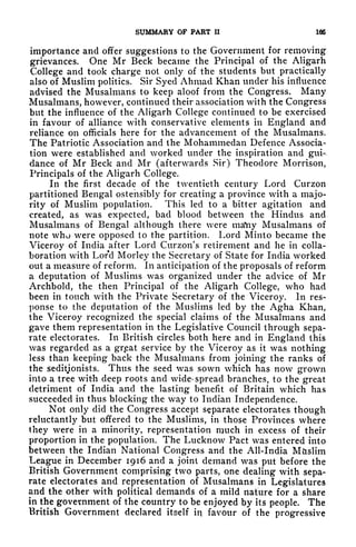 SUMMARY OF PART II 166
importance and offer suggestions to the Government for removing
grievances. One Mr Beck became the Principal of the Aligarh
College and took charge not only of the students but practically
also of Muslim politics. Sir Syed Ahmad Khan under his influence
advised the Musalmans to keep aloof from the Congress. Many
Musalmans, however, continued their association with the Congress
but the influence of the Aligarh College continued to be exercised
in favour of alliance with conservative elements in England and
reliance on officials here for the advancement of the Musalmans.
The Patriotic Association and the Mohammedan Defence Associa-
tion were established and worked under the inspiration and gui-
dance of Mr Beck and Mr (afterwards Sir) Theodore Morrison,
Principals of the Aligarh College.
In the first decade of the twentieth century Lord Curzon
partitioned Bengal ostensibly for creating a province with a majo-
rity of Muslim population. This led to a bitter agitation and
created, as was expected, bad blood between the Hindus and
Musalmans of Bengal although there were maYiy Musalmans of
note who were opposed to the partition. Lord Minto became the
Viceroy of India after Lord Curzon's retirement and he in colla-
boration with Lord Morley the Secretary of State for India worked
out a measure of reform. In anticipation of the proposals of reform
a deputation of Muslims was organized under the advice of Mr
Archbold, the then Principal of the Aligarh College, who had
been in touch with the Private Secretary of the Viceroy. In res-
ponse to the deputation of the Muslims led by the Agha Khan,
the Viceroy recognized the special claims of the Musalmans and
gave them representation in the Legislative Council through sepa-
rate electorates. In British circles both here and in England this
was regarded as a grt
eat service by the Viceroy as it was nothing
less than keeping back the Musalmans from joining the ranks of
the seditjonists. Thus the seed was sown which has now grown
into a tree with deep roots and wide- spread branches, to the great
detriment of India and the lasting benefit of Britain which has
succeeded in thus blocking the way to Indian Independence.
Not only did the Congress accept separate electorates though
reluctantly but offered to the Muslims, in those Provinces where
they were in a minority, representation much in excess of their
proportion in the population. The Lucknow Pact was entered into
between the Indian National Congress and the All-India Muslim
League in December 1916 and a joint demand was put before the
British Government comprising two parts, one dealing with sepa-
rate electorates and representation of Musalmans in Legislatures
and the other with political demands of a mild nature for a share
in the government of the country to be enjoyed by its people. The
British Government declared itself in favour of the progressive
 