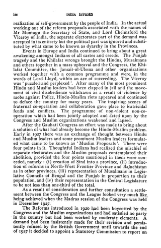 iw INDIA DIVIDED
realization of self-government by the people of India. In the actual
working out of the reform proposals associated with the names of
Mr Montagu the Secretary of State, and Lord Chelmsford the
Viceroy of India, the separate electorates part of the demand was
accepted in its entirety but the political part was ignored and substi-
tuted by what came to be known as dyarchy in the Provinces.
Events in Europe and India continued to bring about a great
awakening amongst Indians of all castes and creeds. The Punjab
tragedy and the Khilafat wrongs brought the Hindus, Musalmans
and others together in a mass upheaval and the Congress, the Khi-
lafat Committee, the Jamait-ul-Ulema and other organizations
worked together with a common programme and were, in the
words of Lord Lloyd, within an ace of succeeding. The Viceroy
was '
puzzled and perplexed '. After many of the most prominent
Hindu and Muslim leaders had been clapped in jail and the move-
ment of civil disobedience withdrawn as a result of violence by
mobs against Police, Hindu-Muslim riots appeared and continued
to deface the country for many years. The inspiring scenes of
fraternal co-operation and collaboration gave place to fratricidal
feuds and conflicts. The programme of non-violent non-co-
operation which had been jointly adopted and acted upon by the
Congress and Muslim organizations weakened and lapsed.
After the Gauhati Congress an effort was made to bring about
a solution of what had already become the Hindu-Muslim problem.
Early in 1927 there was an exchange of thought between Hindu
t} nd Muslim leaders and some prominent Muslim leaders formulat-
ed what came to be known as
'
Muslim Proposals '. There were
four points in it. Thoughtful Indians had realized the mischief of
separate electorates and the Muslim proposals contemplated their
abolition, provided the four points mentioned in them were con-
ceded, namely :
(i) creation of Sind into a province, (ii) introduc-
tion of reforms in North-West Frontier Province and Baluchistan
as in other provinces, (in) representation of Musalmans in Legis-
lative Councils of Bengal and the Punjab in proportion to their
population, and (iv) their representation in the Central Legislature
to be not less than one-th^rd of the total.
As a result of consideration and further consultation a settle-
ment between the Congress and the League looked very much like s
being achieved when the Madras session of the Congress was held
in December 1927.
The Reforms introduced in 1920 Had been boycotted by the
Congress and the Muslim organizations and had satisfied no party
in the country but had been worked by moderate elements. A
demand had been insistently made for their revision and persis-
tently refused by the British Government until towards the end
of 1927 it decided to appoint: a Statutory Commission to report on
 