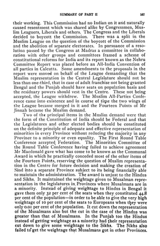 SUMMARY OF PART II 16?
their working. This Commission had no Indian on it arid naturally
caused resentment which was shared alike by Congressmen, Mus-
lim Leaguers, Liberals and others. The Congress and the Liberals
decided to boycott the Commission. There was a split in the
Muslim League on the question of the boycott of the Commission
and the abolition of separate electorates. In pursuance of a reso-
lution passed by the Congress at Madras a committee in collabo-
ration with other groups and committees framed a scheme of
constitutional reforms for India and its report known as the Nehru
Committee Report was placed before an All-India Convention of
all parties in Calcutta. Some amendments to the proposals in the
report were moved on behalf of the League demanding that the
Muslim representation in the Central Legislature should not be
less than one-third, that in case of adult franchise not being granted
Bengal and the Punjab should have seats on population basis and
the residuary powers should vest in the Centre. These not being
accepted, the League withdrew. The Muslim All-Parties Confe-
rence came into existence and in course of tiqie the two wings of
the League became merged in it and the Fourteen Points of Mr
Jinnah became the Muslim demand.
Two of the principal items in the Muslim demand were that
the form of the Constitution of India should be Federal and that
the Legislatures and other elected bodies should be constituted
on the definite principle of adequate and effective representation of
minorities in every Province without reducing the majority in any
Province to a minority or even equality. The First Round Table
Conference accepted Federation. The Minorities Committee of
the Round Table Conference having failed to achieve agreement
Mr Macdonald gave what has come to be known as the Communal
Award in which he practically conceded most of the other items of
the Fourteen Points, reserving the question of Muslim representa-
tion in the Centre for future decision and making the creation of
Sind hito a separate Province subject to its being financially able
to maintain the administration. The award is unjust to the Hindus
and Sikhs. It maintained the weightage given to Musalman repre*
sentation in the legislatures in. Provinces where Musalmarts are in
a minority. Instead of giving weightage to Hindus in Bengal it
gave them only 32 per cent of the seats when they constituted 44.8
per cent of the population in order to be able to give the very high
weightage of 10 per cent of the seats to Europeans when tljey were
only o.oi per cent of the population. It cut down the representation
of the Musalmans also but the cut in the case of the Hindus was
greater than that of Musalmans* In the Punjab too the Hindus
instead of getting weightage as a minority had their representation
cut down to give some weightage to the Sikhs. The Sikhs also
failed to* get the weightage that Musalmans got in other Provinces,
 
