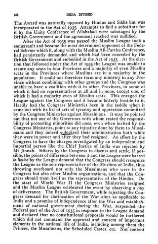 iaa INDIA DIVIDED
The Award was naturally opposed by Hindus and Sikhs but was
incorporated in the Act of 1935. Attempts to find a substitute for
it by the Unity Conference of Allahabad were sabotaged by the
British Government and the agreement reached was nullified.
After the Act of 1935 was passed the Muslim League took a
somersault and became the most determined opponent of the Fede-
ral Scheme which it, along with the Muslim All-Parties Conference,
had persistently demanded and which had been conceded by the
British Government and embodied in the Act of 1935. At the elec-
tion that followed under the Act of 1935 the League was unable to
secure any seats in four Provinces and a majority of even Muslim
seats in the Provinces where Muslims are in a majority in the
population. It could not therefore form any ministry in any Pro-
vince without combining with other groups and the Congress was
unable to have a coalition with it in other Provinces, in some of
which it had no representatives at all and in none, except one, of
which it had a majority even of Muslim seats. This enraged the
League against the ^Congress and it became bitterly hostile to it.
Hardly had the Congress Ministries been in the saddle when it
came out with its list of acts of tyranny and oppression committed
by the Congress Ministries against Musalmans. Itmay be pointed
out that not one of the Governors with whom rested the responsi-
bility of protecting minorities did once, even when invited by the
Congress Ministries, point to any injustice done by them to Musal-
mans and they indeed eulogized their administration both while
they were in power and alter they had resigned. An effort by the
Congress to have the charges investigated by an independent and
impartial person like the Chief Justice of India was rejected by
Mr Jinnah. Efforts by the Congress to discuss and settle, if pos-
sible, the points of difference between it and the League were barred
in liminelyy the League demand that the Congress should recognize
the League as the sole representative of the Muslims of India, thus
throwing overboard not only the Musalmans who were In the
Congress but also other Muslim organizations, and that the Con-
gress should treat itself as the representative of the Hindus. On
the start of World War II the Congress Ministries resigned
and the Muslim League celebrated the event by observing a day
of deliverance. The British Government, while rejecting the Con-
gress demand for clarification of the War aims as applicable to
India and a promise of independence after the War and establish-
ment of national government during the War, suspended the
Federal part of the Act of 1935 in response to the League demand
and declared that no constitutional proposals would be furthered
which did not command the approval and consent of important
elements in the national life of India, including among them the
Princes, the Musalmans, the Scheduled Castes, etc. Notcontent
 