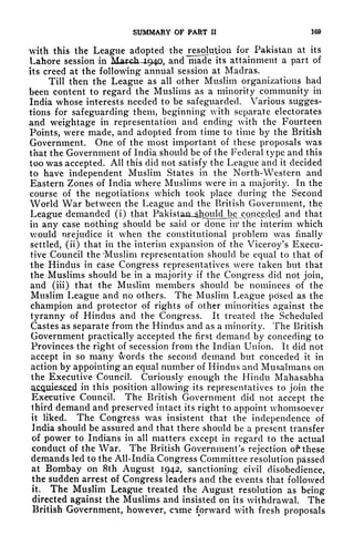 SUMMARY OF PART II 169
vith this the League adopted the Desolation for Pakistan at its
Lahore session in March 1.940, and made its attainment a part of
Its creed at the following annual session at Madras.
Till then the League as all other Muslim organizations had
been content to regard the Muslims as a minority community in
India whose interests needed to be safeguarded. Various sugges-
tions for safeguarding them, beginning with separate electorates
and weightage in representation and ending with the Fourteen
Points, were made, and adopted from time to time by the British
Government. One of the most important of these proposals was
that the Government of India should be of the Federal type and this
too was accepted. All this did not satisfy the League and it decided
to have independent Muslim States in the North-Western and
Eastern Zones of India where Muslims were in a majority. In the
course of the negotiations which took place during the Second
World War between the League and the British Government, the
League demanded (i) that Pakistaii^]iyoald^ and that
in any case nothing should be said or done in* the interim which
would nrejudice it when the constitutional problem was finally
settled, (ii) that in the interim expansion of the Viceroy's Execu-
tive Council the 'Muslim representation should be equal to that of
the Hindus in case Congress representatives were taken but that
the Muslims should be in a majority if the Congress did not join,
and (iii) that the Muslim members should be nominees of the
Muslim League and no others. The Muslim League posed as the
champion and protector of rights of other minorities against the
tyranny of Hindus and the Congress. It treated the Scheduled
Castes as separate from the Hindus and as a minority. The British
Government practically accepted the first demand by conceding to
Provinces the right of secession from the Indian Union. It did not
accept in so many words the second demand but conceded it in
action by appointing an equal number of Hindus and Musalmans on
the Executive Council. Curiously enough the Hindu Mahasabha
in this position allowing its representatives to join the
Executive Council. The British Government did not accept the
third demand and preserved intact its right to appoint whomsoever
it liked. The Congress was insistent that the independence of
India should be assured and that there should be a present transfer
of power to Indians in all matters except in regard to the actual
conduct of the War. The British Government's rejection of these
demands led to the All-India Congress Committee resolution passed
at Bombay on 8th August 1942, sanctioning civil disobedience,
the sudden arrest of Congress leaders and the events that followed
it. The Muslim League treated the August resolution as being
directed against the Muslims and insisted on its withdrawal. The
British Government, however, came forward with fresh proposals
 