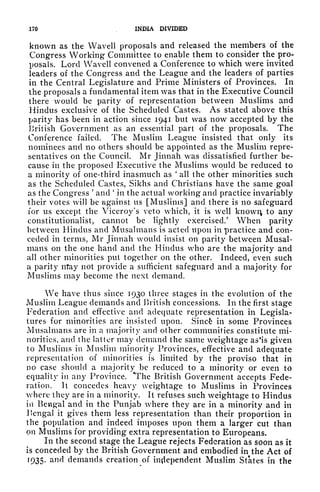170 INDIA DIVIDED
known as the Wavell proposals and released the members of the
Congress Working Committee to enable them to consider the pro-
posals. Lord Wavell convened a Conference to which were invited
leaders of the Congress and the League and the leaders of parties
in the Central Legislature and Prime Ministers of Provinces. In
the proposals a fundamental item was that in the Executive Council
there would be parity of representation between Muslims and
Hindus exclusive of the Scheduled Castes. As stated above this
parity has been in action since 1941 but was now accepted by the
British Government as an essential part of the proposals. The
Conference failed. The Muslim League insisted that only its
nominees and no others should be appointed as the Muslim repre-
sentatives on the Council. Mr Jinnah was dissatisfied further be-
cause in the proposed Executive the Muslims would be reduced to
a minority of one-third inasmuch as
'
all the other minorities such
as the Scheduled Castes, Sikhs and Christians have the same goal
as the Congress
'
and
'
in the actual working and practice invariably
their votes will be against us [Muslims] and there is no safeguard
for us except the Viceroy's veto which, it is well known to any
constitutionalist, cannot be lightly exercised/ When parity
between Hindus and Musalmans is acted upon in practice and con-
ceded in terms, Mr Jinnah would insist on parity between Musal-
mans on the one hand and the Hindus who are the majority and
all other minorities put together on the other. Indeed, even such
a parity may not provide a sufficient safeguard and a majority for
Muslims may become the next demand.
We have thus since 1930 three stages in the evolution of the
Muslim League demands and British concessions. In the first stage
Federation and effective and adequate representation in Legisla-
tures for minorities are insisted upon. Sincfe in some Provinces
Musalmans are in a majority and other communities constitute mi-
norities, and the latter may demand the same weightage as'is given
to Muslims in Muslim minority Provinces, effective and adequate
representation of minorities is limited by the proviso that in
no case should a majority be reduced to a minority or even to
equality in any Province. The British Government accepts Fede-
ration. It concedes heavy weightage to Muslims in Provinces
where they are in a minority. It refuses such weightage to Hindus
in Bengal and in the Punjab where they are in a minority and in
Bengal it gives them less representation than their proportion in
the population and indeed imposes upon them a larger cut than
on Muslims for providing extra representation to Europeans*
In the second stage the League rejects Federation as soon as it
is conceded by the British Government and embodied in the Act of
r
935' and demands creation of independent Muslim States in the
 