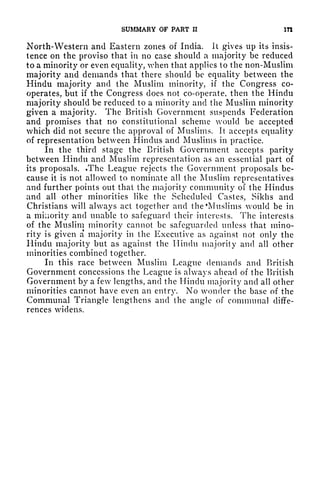 SUMMARY OF PART II in
North-Western and Eastern zones of India. It gives up its insis-
tence on the proviso that in no case should a majority be reduced
to a minority or even equality, when that applies to the non-Muslim
majority and demands that there should be equality between the
Hindu majority and the Muslim minority, if the Congress co-
operates, but if the Congress does not co-operate, then the Hindu
majority should be reduced to a minority and the Muslim minority
given a majority. The British Government suspends Federation
and promises that no constitutional scheme would be accepted
which did not secure the approval of Muslims. It accepts equality
of representation between Hindus and Muslims in practice.
In the third stage the British Government accepts parity
between Hindu and Muslim representation as an essential part of
its proposals. .The League rejects the Government proposals be-
cause it is not allowed to nominate all the Muslim representatives
and further points out that the majority community of the Hindus
and all other minorities like the Scheduled Castes, Sikhs and
Christians will always act together and the 'Muslims would be in
a minority and unable to safeguard their interests. The interests
of the Muslim minority cannot be safeguarded unless that mino-
rity is given a majority in the Executive as against not only the
Hindu majority but as against the Hindu majority and all other
minorities combined together.
In this race between Muslim League demands and British
Government concessions the League is always ahead of the British
Government by a few lengths, and the Hindu majority and all other
minorities cannot have even an entry. No wonder the base of the
Communal Triangle lengthens and the angle of communal diffe-
rences widens.
 