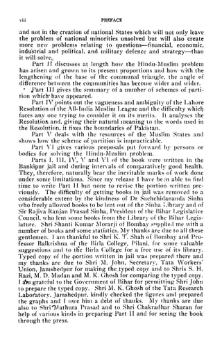 viii PREFACE
and not in the creation of national States which will not only leave
the problem of national minorities unsolved but will also create
more new problems relating to questions financial, economic,
industrial and political, and military defence and strategy than
it will solve,,
Part H discusses at length how the Hindu-Muslim problem
has arisen and grown to its present proportions and how with the
lengthening of the base of the communal triangle, the angle of
difference between the communities has become wider and wider.
JPart III gives the summary of a number of schemes of parti-
tion which* have appeared.
Part IV, points out the vagueness and ambiguity of the Lahore
Resolution of the All- India Muslim League and the difficulty which
faces any one trying to consider it on its merits. It analyses the
Resolution and, giving their natural meaning to the words used in
the Resolution, it fixes the boundaries of Pakistan.
Part V deals with the resources of the Muslim States and
shows how the scheme of partition is impracticable.
Part VI gives various proposals put forward by persons or
bodies for solving the Hindu-Muslim problem.
Parts I, HI, IV, V and VI of the book were written in the
Bankipur jail and during intervals of comparatively good health.
They, therefore, naturally bear the inevitable marks of work done
under some limitations. Since my release I have bem able to find
time to write Part II but none to revise the portion written pre-
viously. The difficulty of getting books in jail was removed to a
considerable extent by the kindness of Dr Sachchidananda Sinha
who freely allowed books to be lent out of the Sinha Library and of
Sir Rajiva Ranjan Prasad Sinha, President of the Bihar Legislative
Council, who lent some books from the Library of the Bihar Legis-
lature. Shri Shanti Kumar Morarji of Bombay supplied me with a
number of books andsome statistics. My thanks are due to all these
gentlemen. 1 am thankful to Shri K. T. Shah of Bombay and Pro-
fessor Balkrishna of the Birla College, Pilani, for some valuable
suggestions and to tlie Birla College for a free use of its library.
Typed copy of the portion written in jail was prepared there and
my thanks are due to Shri M. John, Secretary, Tata Workers
1
Union, -Jamshed pur for making the .typed copy and to Shris S. H.
Razi, M. D. Madan and M. K. Ghosh for comparing the typed copy.
I dm grateful to the Government of Bihar for permitting Shri John
to prepare the typed copy. Shri M. K. Ghosh of the Tata Research
Laboratory, Jamshedpur, kindly checked the figures and prepared
the graphs and I owe him a debt of thanks. My thanks are due
also to Shri "Mathura Prasad and to Shri Chakradhar Sharan for
help of various kinds in preparing Part II and for seeing the book
through the press,
 