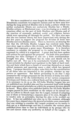 We have considered at some length the thesis that Hindus and
Musalmans constitute two separate nations and we have seen how
during the long period of Muslim rule in India a culture which was
neither exclusively Hindu nor exclusively Muslim but a Hindu-
Muslim culture a Hindustani way was developing as a result of
conscious effort on the part of both Muslims and Hindus and of
the reaction of economic, political, social, and religious factors
which were operating all through the period. We have also seen
that the two nations theory has been improvised only during the
last few years to support the proposal for division of India into
Muslim and non-Muslim states. There is, however, no denying the
fact that the All-India Muslim League has resolved more than
once since 1940 to achieve this division, and the All-India Muslim
League does represent a great many Musalmans. It is therefore
necessary to consider the proposal on its merits, apart from the
argument by which it is supported. A great deal has been spoken
and written for and against the proposal. On both sides passionate
pleading has be*en indulged in and not a little sentimentalism
brought into play. Sentiment has its value and should not be
lightly cast off. Nor can it be nonchalantly brushed aside. But
it can certainly be checked and regulated in the light of hard reali-
ties and facts which have a knack of asserting themselves at most
critical moments and upsetting many a plan which has ignored
them. I propose therefore to place some facts for the consideration
of all those who are interested in the problem, whether as sup-
porters or opponents: But before proceeding to do that I may
summarize the variqjus proposals for the division of India into inde-
pendent states or for the redistribution of her various component
Provinces and States, on a cultural basis and for cultural purposes.
It is necessary to do so as the All-India Muslim League has not
yet published any detailed plan and has contented itself with laying
down some general principles on which the proposed division should
be based. Many plans were published before the All-India Muslim
League passed its first resolution on the subject at its annual ses-
sion at Lahore in March 1940; but the League, instead of adopting
any of them or formulating a separate plan of its own, thought fit
to resolve only on principles, leaving the plan to be workfed out
later. It has not published any plan up to this moment, although
five years have elapsed since the general principles were enunciated.
Any one wishing to consider the League proposal on its merits is
thus put at a disadvantage and has to consider the various plans
published from time to time by individuals or by groups who do
not and cannot claim any authority on behalf of the League. It
 