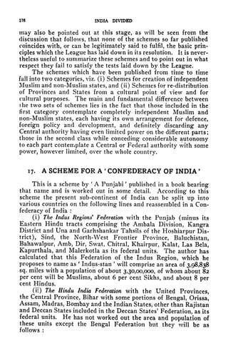 176 INDIA DIVIDED
may also be pointed out at this stage, as will be seen from the
discussion that follows, that none of the schemes so far published
coincides with, or can be legitimately said to fulfil, the basic prin-
ciples which the League has laid down in its resolution, It is never-
theless useful to summarize these schemes and to point out in what
respect they fail to satisfy the tests laid down by the League.
The schemes which have been published from time to time
fall into two categories, viz. (i) Schemes for creation of independent
Muslim and non-Muslim states, and (ii) Schemes for re-distribution
of Provinces and States from a cultural point of view and for
cultural purposes. The main and fundamental difference between
the two sets of schemes lies in the fact that those included in the
first category contemplate completely independent Muslim and
non-Muslim states, each having its own arrangement for defence,
foreign policy and development, and definitely discarding any
Central authority having even limited power on the different parts;
those in the second class while conceding considerable autonomy
to each part contemplate a Central or Federal authority with some
power, however limited, over the whole country.
17. A SCHEME FOR A '
CONFEDERACY OF INDIA '
This is a scheme by
'
A Punjabi
'
published in a book bearing
that name and is worked out in some detail. According to this
scheme the present sub-continent of India can be split up into
various countries on the following lines and reassembled in a Con-
federacy of India :
(i) The Indus Regions
9
Federation with the Punjab (minus its
Eastern Hindu tracts comprising the Ambala Division, Kangra
District and Una and Garhshankar Tahsils of the Hoshiarpur Dis-
trict), Sind, the North-West Frontier Province, Baluchistan,
Bahawalpur, Amb, Dir, Swat, Chitral, Khairpur, Kalat, Las Bela,
Kapurthala, and Malerkotla as its federal units. The author has
calculated that this Federation of the Indus Region, which he
proposes to name as
'
Indus-stan
'
will comprise an area of 3,98,838
sq. miles with a population of about 3,30,00,000, of whom about 82
per cent will be Muslims, about 6 per cent Sikhs, and about 8 per
cent Hindus.
(ii) The Hindu India Federation with the United Provinces,
the Central Province, Bihar with some portions of Bengal, Orissa,
Assam, Madras, Bombay and the Indian States, other than Rajistan
and Deccan States included in the Deccan States' Federation, as its
federal units. He has not worked out the area and population of
these units except the Bengal Federation but they will be as
follows :
 
