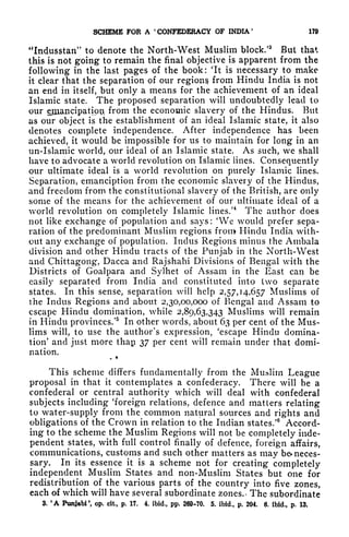 SCHEME FOR A '
CONFEDERACY OF INDIA '
170
"Indusstan" to denote the North-West Muslim block/
3
But that
this is not going to remain the final objective is apparent from the
following in the last pages of the book: 'It is necessary to make
it clear that the separation of our regions from Hindu India is not
an end in itself, but only a means for the achievement of an ideal
Islamic state. The proposed separation will undoubtedly lead to
our ejpiancipatipflL from the economic slavery of the Hindus. But
us our object is the establishment of an ideal Islamic state, it also
denotes complete independence. After independence has been
achieved, it would be impossible for us to maintain for long in an
un-Islamic world, our ideal of an Islamic state. As such, we shall
have to advocate a world revolution on Islamic lines. Consequently
our ultimate ideal is a world revolution on purely Islamic lines.
Separation, emanciption from the economic slavery of the Hindus,
and freedom from the constitutional slavery of the British, are only
some of the means for the achievement of our ultimate ideal of a
world revolution on completely Islamic lines.'
4
The author does
not like exchange of population and says: 'We would prefer sepa-
ration of the predominant Muslim regions from Hindu India with-
out any exchange of population. Indus Regions minus the Ambala
division and other Hindu tracts of the Punjab in the North-West
and Chittagong, Dacca and Rajshahi Divisions of Bengal with the
Districts of Goalpara and Sylhet of Assam in the East can be
easily separated from India and constituted into two separate
states. In this sense, separation will help 2,57,14,657 Muslims of
the Indus Regions and about 2,30,00,000 of Bengal and Assam to
escape Hindu domination, while 2,89,63,343 Muslims will remain
in Hindu provinces/
5
In other words, about 63 per cent of the Mus-
lims will, to use the author's expression, 'escape Hindu domina-
tion' and just more thap 37 per cent will remain under that domi-
nation.
*
This scheme differs fundamentally from the Muslim League
proposal in that it contemplates a confederacy. There will be a
confederal or central authority which will deal with confederal
subjects including 'foreign relations, defence and matters relating
to water-supply from the common natural sources and rights and
obligations of the Crown in relation to the Indian states/ Accord-
ing to the scheme the Muslim Regions will not be completely inde-
pendent states, with full control finally of defence, foreign affairs,
communications, customs and such other matters as may be- neces-
sary. In its essence it is a scheme not for creating completely
independent Muslim States and non-Muslim States but one for
redistribution of the various parts of the country into five zones,
each of which will have several subordinate zones.* The subordinate
3. 'A Punjabi
1
, op. cit., p. 17. 4. ibid., pp. 209-70. 5. ibid., p. 204. 6. ibid., p. IS,
 