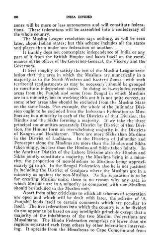 180 INDIA DIVIDED
zones will be more or less autonomous and will constitute federa-
tions. These federations will be assembled into a confederacy of
the whole country.
The Muslim League resolution says nothing, as will be seen
later, about Indian states; but this scheme includes all the states
"and places them under one federation or another.
It frankly does not contemplate independence of India or any
part of it from the British Empire and bases itself on the conti-
nuance of the offices of the Governor-General, the Viceroy and the
Governors. i
It tries roughly to satisfy the test of the Muslim League reso-
lution that 'the area in which the Muslims are numerically in a
majority as in the North-Western and Eastern Zones with such
territorial readjustments as may be necessary', should be grouped
to constitute independent states. In doing so it-excludes certain
areas from the Punjab and some from Bengal in which Muslims
are in a minority, but in working this out it is not quite correct, as
some other areas also should be excluded from the Muslim State
on the same basis. 'For example, the whole of the Jullundar Divi-
sion ought to be excluded from the Indusstan Federation as Mus-
lims are in a minority in each of the Districts of that Division, the
Hindus and the Sikhs forming a majority. If we take the three
principal communities separately District by District of that Divi-
sion, the Hindus form an overwhelming majority in the Districts
of Kangra and Hoshiarpur. There are more Sikhs than Muslims
in the District of Luclhiana. In the Districts of Jullundar and
Ferozepur alone the Muslims are more than the Hindus and Sikhs
taken singly, but less than the Hindus and Sikhs taken jointly. In
the Amritsar District of the Lahore Division also the Hindus and
Sikhs jointly constitute a majority, the Muslims being in a mino-
rity, the proportion of non-Muslims to Muslims being approxi-
mately 54 to 46. In the Bengal Federation also he is not justified
in^ including the^
District of Goalpara where the Muslims are in a
minority as against the non-Muslims. As the separation is to be
for creating Muslim units, there is no reason why any area in
which Muslims are in a minority as compared with non-Muslims
should be included in the Muslim unit.
Apart from other criticisms to which all schemes of separation
are open and which will be dealt with later, the scheme of 'A
Punjabi' lends itself to certain comments which are peculiar to
itself. *
The five federations into which the country is to be divided
do not appear to be based on any intelligible principle except that a
majority of the inhabitants of the two Muslim Federations are
Musalmans. The Hindu Federation comprises no fewer than six
regions separated each, from others by other federations interven-
ing. It spreads from the Himalayas to Cape Comorimand from
 