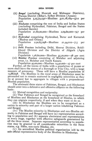 182 INDIA DIVIDED
(ii) Bengal (excluding Howrah and Midnapur Districts),
Purnea District (Bihar), Sylhet Division (Assam)
Population 5,25,79,232 Muslims 3,01,18,18457.0 per
cent
(iii) Hindustan comprising the rest of India and Indian States
(excluding Hyderabad, Pakistan, Bengal and the States
included therein)
Population 21,60,00,000 Muslims 2,09,60,0009.7 per
cent
(iv) Hyderabad comprising Hyderabad, Berar and Karnatak
(Madras and Orissa)
Population 2,90,65,098 Muslims 21,44,010 7.5 per
cent
(v) Delhi Province including Delhi, Meerut Division, Rohil-
khund Division and the District of Aligarh (Agra
Division)
Population 1,26,60,000 Muslims 35,20,000 28 per cent
(vi) Malabar Province consisting of Malabar and adjoining
areas, i.e. Malabar and South Kanara
Population 49,00,000 Muslims 14,40,000 27 per cent
Further, all the towns of India witji a population of 50,000 or
more shall have the status of a Borough or Free City, with a large
measure of autonomy. These will have a Muslim population of
13,88,698. The Muslims in the rural areas of Hindustan must be
persuaded not to remain scattered in negligible minorities as they
do at present but to aggregate in villages with a preponderant
Muslim population.
The aforesaid three states of Pakistan, Bengal, and Hindustan
should enter into a defensive and offensive alliance on the following-
basis:
(i) Mutual recognition and reciprocity.
(ii) That Pakistan and Bengal be recognized as the homeland
of Muslims and Hindustan as the homeland of Hindus, to which
they can migrate respectively, if and when they want to do so.
^
(iii) In Hindustan tlje Muslims are to be recognized as a
nation in minority and part of a larger nation inhabiting Pakistan
and Bengal.
(iv) The Muslim minority in Hindustan and non-Muslim mi-
nority in Pakistan and Bengal will have (a) representation accord-
ing to population and (b) separate electorates and representation
at every stage, together with effective safeguards guaranteed by
all the three states. Separate representation according to popula-
tion may be granted to all considerable minorities in the three
states, e.g. Sikhs, non-caste Hindus, etc.
(v) An accredited Muslim political organization will be the
sole official representative body of the Muslims in Hindustan.
 