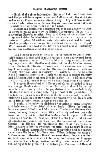 AL1GARH PROFESSORS' SCHEME 183
Each of the three independent States of Pakistan, Hindustan
and Bengal will have separate treaties of alliance with Great Britain
and separate Crown representatives, if any. They will have a joint
court of arbitration to settle any dispute that may arise between
themselves or between them and the Crown.
Hyderabad commands a position which is exclusively its own.
It is recognized as an ally by the British Government. In truth it is
a sovereign State by treaties. Berar and Karnatak were taken from
it by the British for administrative reasons and so they must be
restored. Hyderabad with its restored territories should be recog-
nized expressly as a sovereign State, at least as sovereign as Nepal.
With Karnatak restored it will have a sea-coast and will naturally
become the southern wing of Muslim India.
The scheme is open to most of the objections to which Pun-
jabi's scheme is open and in many respects in an aggravated form.
It does not even attempt to fulfil the Muslim League test of includ-
ing only areas with Muslim majorities within the Muslim states,
thus including the Division of Ambala with a clear and overwhelm-
ing Hindu majority as also the Division of Jullundar with an
equally clear non-Muslim majority, in Pakistan. In the Eastern
Zone it includes districts of Bengal which have a Hindu majority
and of Assam with clear non-Muslim majorities. It includes even
the District of Eurnea of Bihar which has a large Hindu majority.
It creates Hyderabad with Berar and Karnatak added to it as
a sovereign Muslim state. It is not clear why it should be treated
as a Muslim country when the population is so overwhelmingly
Hindu the Muslims being only 10.4 per cent of the population. If
the fact that the ruler is a Muslim is the decisive and only point for
making it a Muslin) country, there is no reason why Kashmir which
has a Hindu ruler should be tacked to Pakistan.
Ii seeks to intensify the division by creating so many separate
and independent 'free cities' all over India. Since the authors
have compared Hindus and Muslims to Czechs and Sudeten Ger-
mans, one may compare these cities to Danzig and one can only
hope that it is not intended that hisfory should repeat itself and
India see a war for the conquest of the Czechs (the Hindus) and
of Hindustan (Czecho-Slovakia) on the pretext of the Indian
Czechs' the Hindus' ill-treatment of the Indian Sudetns the
Muslims, and to free the so-called free cities the Danzigs of India.
The authors contemplate mutual recognition and reciprocity
as between Hindu and Muslim states. When defining the bases of
'defensive and offensive alliance' between them, they claim that
in Hindustan the Muslims are to be recognized as a nation in mino-
rity and "part of a larger natipn, but they make no mention of a
similar right to be given to Hindus living in Pakistan and Bengal,
 