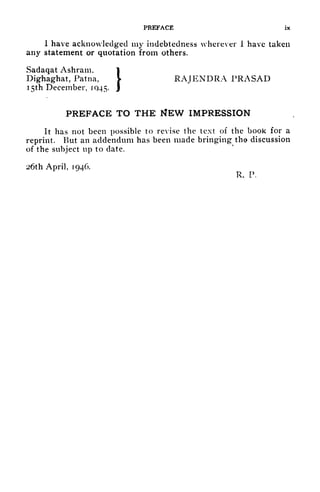 PREFACE ix
1 have acknowledged my indebtedness wherever I have taken
any statement or quotation from others.
Sadaqat Ashram, 1
Dighaghat, Patna, V RAJENDRA PRASAD
1
5th December, 1045. J
PREFACE TO THE MEW IMPRESSION
It has not been possible to revise the text of the book for a
reprint. But an addendum has been made bringing tho discussion
of the subject up to date.
26th April, 1946.
R. P.
 