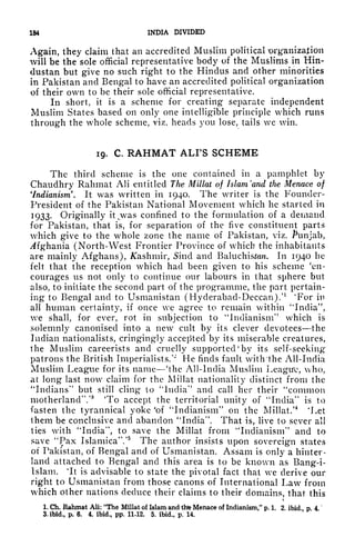 184 INDIA DIVIDED
Again, they claim that an accredited Muslim political wganization
will be the sole official representative body of the Muslims in Hin-
dustan but give no such right to the Hindus and other minorities
in Pakistan and Bengal to have an accredited political organization
of their own to be their sole official representative.
In short, it is a scheme for creating separate independent
Muslim States based on only one intelligible principle which runs
through the whole scheme, viz. heads you lose, tails we win.
19. C. RAHMAT ALI'S SCHEME
The third scheme is the one contained in a pamphlet by
Chaudhry Rahmat AH entitled The Millat of Islam 'and the Menace of
'Indianism. It was written in 1940. The writer is the Founder-
President of the Pakistan National Movement which he started in
1933. Originally it^was confined to the formulation of a demand
for Pakistan, that is, for separation of the five constituent parts
which give to the whole zone the name of Pakistan, viz. Punjab,
^fghania (North-West Frontier Province of which the inhabitants
are mainly Afghans), Kashmir, Sind and Baluchisfcz/i. In 1940 he
felt that the reception which had been given to his scheme 'en-
courages us not only to continue our labours in that sphere but
also, to initiate the second part of the programme, the part pertain-
ing to Bengal and to Usmanistan (Hyderabad-Deccan).'
1
'For in
all human certainty, if once we agree to remain within '"India",
we shall, for ever, rot in subjection to "Indianism" which is
solemnly canonised into a new cult by its clever devotees the
Indian nationalists, cringingly accepted by its miserable creatures,
the Muslim careerists and cruelly supported 'by its self-seeking
patrons the British Imperialists.
1
"1
He finds fault with'the All-India
Muslim League for its name 'the All-India Muslim Leagu'e, who,
at long last now claim for the Millat nationality distinct from the
"Indians" but still cling to "India" and call her their "common
motherland"/
8
'To accept the territorial unity of "India" is to
fasten the tyrannical yoke
c
of "Indianism" on the Millat/
4
'Let
them be conclusive and abandon "India". That is, live to sever all
ties with "India", to save the Millat from "Indianism" and to
save "Pax Islamica"/5
The author insists upon sovereign states
of Pakistan, of Bengal and of Usmanistan. Assam is only a hinter-
land attached to Bengal and this area is to be known as Bang-i-
Islam.
4
It is advisable to state the pivotal fact that we derive our
right to Usmanistan from those canons of International Law from
which other nations deduce their claims to their domains, that this
<,
1. Ch. Rahmat All: "The Millat of Islam and thte Menace of Indianism/' p. 1, 2. ibid p 4
3. ibid., p. 6. 4. ibid., pp. 11-12. 5. ibid., p. 14.
 