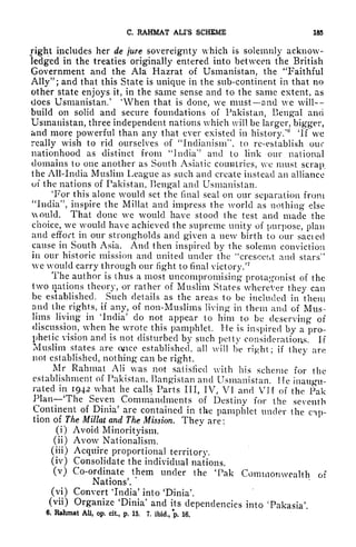 C. RAHMAT ALI'S SCHEME 185
right includes her de jure sovereignty which is solemnly acknow-
ledged in the treaties originally entered into between the British
Government and the Ala Hazrat of Usmanistan, the "Faithful
Ally"; and that this State is unique in the sub-continent in that no
other state enjoys it, in the same sense and to the same extent, as
does Usmanistan.
1
'When that is done, we must and we will
build on solid and secure foundations of Pakistan, Bengal and
Usmanistan, three independent nations which will be larger, bigger,
and more powerful than any that ever existed in history/ 'If we
really wish to rid ourselves of "Indianism", to re-establish our
nationhood as distinct from "India'* and to link our national
domains to one another as South Asiatic countries, we must scrap,
the All-India Muslim League as such and create instead an alliance
of the nations of Pakistan, Bengal and Usmanistan.
'For this alone would set the final seal on our separation from
"India", inspire the Millat and impress the world as nothing else
would. That clone we would have stood the test and made the
choice, we would have achieved the supreme unity of purpose, plan
and effort in our strongholds and given a new birth to our sacied
cause in South Asia. And then inspired by the solemn conviction
in our historic mission and united under the "crescent and stars"
we would carry through our fight to final victory/
7
The author is thus a most uncompromising protagonist of the
two nations theory, or rather of Muslim States wherever they can
be established. Such details as the area*s to be included in them
and the rights, if any, of non-Muslims living in them and of Mus-
lims living in 'India' do not appear to him to be deserving of
discussion, when he wrote this pamphlet. He is inspired by a pro-
phetic vision and is not disturbed by such petty considerations. If
Muslim states are once established, all will be right; if
they are
not established, nothing can be right.
Mr Rahmat AH was not satisfied with his scheme for the
establishment of Pakistan, Bangistan and Usmanistan. lie inaugu-
rated in 1942_what he calls Parts III, IV, VI and VI f of the Pak
Plan The Seven Commandments of Destiny for the seventh
Continent of Dinia' are contained in the pamphlet under the cip-
tion of The Millat and The Mission. They are :
(i) Avoid Minorityism.
(ii) Avow Nationalism.
(iii) Acquire proportional territory.
(iv) Consolidate the individual nations.
(v) Co-ordinate them under the Tak Commonwealth of
Nations'.
(vi) Convert India' into 'Dinia'.
(vii) Organize 'Dinia' and its dependencies into 'Pakasia'.
6, Rahmat All, op. cit., p. 15. 7, ibid., p. 16.
 