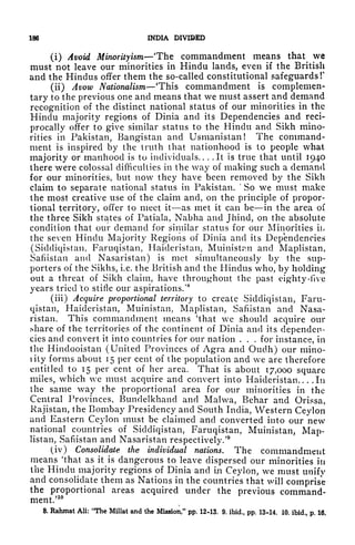 186 INDIA DIVIDED
(i) Avoid Minorityism The commandment means that we
must not leave our minorities in Hindu lands, even if the British
and the Hindus offer them the so-called constitutional safeguards!'
(ii) Avow Nationalism 'This commandment is complemen-
tary to the previous one and means that we must assert and demand
recognition of the distinct national status of our minorities in the
Hindu majority regions of Dinia and its Dependencies and reci-
procally offer to g'ive similar status to the Hindu and Sikh mino-
rities in Pakistan, Bangistan and Usmanistan! The command-
ment is inspired by the truth that nationhood is to people what
majority or manhood is to individuals. ... It is true that until 1940
there were colossal difficulties in the way of making such a demand
for our minorities, but now they have been removed by the Sikh
claim to separate national status in Pakistan.
'
So we must make
the most creative use of the claim and, on the principle of propor-
tional territory, offer to meet it as met it can be in the area of
the three Sikh states of Patiala, Nabha and Jhind, on the absolute
condition that our demand for similar status for our Minorities ii*
the seven Hindu Majority Regions of Dinia and its Dependencies
(Sidcliqistan, Faruqistan, Haideristan, Muinistan and Maplistan,
Safiistan and Nasaristan) is met simultaneously by the sup-
porters of the Sikhs, i.e. the British and the Hindus who, by holding
out a threat of Sikh claim, have throughout the past eighty-five
years tried 'to stifle our aspirations/
8
(iii) Acquire proportional territory to create Siddiqistan, Faru-
qistan, Haideristan, Muinistan, Maplistan, Safiistan and Nasa-
ristan. This commandment means 'that we should acquire our
.share of the territories of the continent of Dinia and its dependen-
cies and convert it into countries for our nation . . . for instance, in
the Hindooistan (United Provinces of Agra and Oudh) our mino-
lity forms about 15 per cent of the population and we are therefore
entitled to 15 per cent of her area. That is about 17,000 square
miles, which we must acquire and convert into Haideristan.. . .In
the same way the proportional area for our minorities in the
Central Provinces, Bundelkhand and Malwa, Behar and Orissa,
Rajistan, the Bombay Presidency and South India, Western Ceylon
and Eastern Ceylon must be claimed and converted into our new
national countries of Siddiqistan, Faruqistan, Muinistan, Map-
listan, Safiistan and Nasaristan respectively/
9
(iv) Consolidate the individual nations. The commandment
means 'that as it is dangerous to leave dispersed our minorities in
the Hindu majority regions of Dinia and in Ceylon, we must unify
and consolidate them as Nations in the countries that will comprise
the proportional areas acquired under the previous command-
ment/10
8. Rahmat All: "The Millat and the Mission," pp. 12-13. 9. ibid., pp. 13-14. 10. ibid., p. 16.
 
