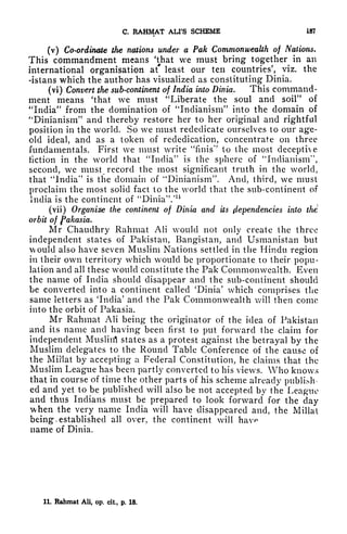C. RAHMAT ALI'S SCHEME 187
(v) Co-ordinate the nations under a Pak Commonwealth of Nations.
This commandment means 'Uiat we must bring together in an
international organisation at* least our ten countries', viz. the
-istans which the author has visualized as constituting Dinia.
(vi) Convert the sub-continent of India into Dinia. This command-
ment means 'that we must "Liberate the soul and soil" of
"India" from the domination of "Indianism" into the domain of
"Dinianism" and thereby restore her to her original and rightful
position in the world. So we must redeclicate ourselves to our age-
old ideal, and as a token of rededication, concentrate on three
fundamentals. First we must write "finis'' to the most deceptive
fiction in the world that "India" is the sphere of "Indianism",
second, we must record the most significant truth in the world,
that "India" is the domain of "Dinianism". And, third, we must
proclaim the most solid fact to the world that the sub-continent of
India is the continent of "Dinia"/11
(vii) Organize the continent of Dinia and its Dependencies into the
orbit of fakasia.
Mr Chaudhry Rahmat AH would not only create the three
independent states of Pakistan, Bangistan, and Usmanistan but
would also have seven Muslim Nations settled in the Hindu region
in their own territory which would be proportionate to their popu-
lation and all these would constitute the Pak Commonwealth. Even
the name of India should disappear and the sub-continent should
be converted into a continent called 'Dinia' which comprises the
same letters as 'India' and the Pak Commonwealth will then come
into the orbit of Pakasia.
Mr Rahmat AH being the originator of the idea of Pakistan
and its name and having been first to put forward the claim for
independent Muslin! states as a protest against the betrayal by the
Muslim delegates to the Round Table Conference of the cause of
the MiJlat by accepting a Federal Constitution, he claims that the
Muslim League has been partly converted to his views. Who knows
that in course of time the other parts of his scheme already publish-
ed and yet to be published will also be not accepted by the League
and thus Indians must be prepared to look forward for the clay
when the very name India will have disappeared and, the Millat
being. established all over, the continent will
name of Dinia.
11. Rahmat All, op. cit, p. 18.
 