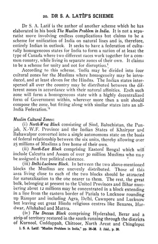 20, DR S. A, LATiF'S SCHEME
Dr S. A. Latif is the author of another scheme which he has
elaborated in his book The Muslim Problem in India. It is not a sepa-
ratist move involving endless complications but claims to be a
scheme for unification of India on natural lines and is, therefore,
entirely Indian in outlook. It seeks to have a federation of cultu-
rally homogeneous states for India to form a nation of at least the
type of Canada where two different races work together for a com-
mon country, while living in separate zones of their own. It claims
to be a scheme for unity and not for disruption/
According to this scheme, 'India may be divided into four
cultural zones for the Muslims where homogeneity may be intro-
duced, and at least eleven for the Hindus. The Indian states inter-
spersed all over tbe country may be distributed between the dif-
ferent zones in accordance with their natural affinities. Efich such
zone will form a homogeneous state with a highly decentralized
form of Government within, wherever more than a unit should
compose the zone, but fitting along with similar states into an all-
India Federation/*
Muslim Cultural Zones:
(i) North-West Block consisting of Sind, Baluchistan, the Pun-
jab, N.-W.F. Province and the Indian States of Khairpur and
Bahawalpur converted into a single autonomous state on the basis
of federal relationship between the six units, thereby allowing over
25 millions of Muslims a free home of their own.
(ii) North-East Block comprising Eastern Bengal which will
include Calcutta and Assam of over 30 million Muslims who may
be assigned a free political existence.
(iii) Delhi-Lucknow Block. In between the two above-mentioned
blocks the Muslims are unevenly distributed. Those of this
aiea living close to each of the two blocks should be attracted
for naturalization to the one nearer to them. The rest, the great
bulk, belonging at present to the United Provinces and Bihar num-
bering about 12 millions may be concentrated in a block extending
in a line from the eastern border of Patiala to Lucknow rounding
up Rampur and including Agra, Delhi, Cawnpore and Lucknow
but leaving out great Hindu religious centres like Benares, Har-
dwar, Allahabad and Muttra.
(iv) The Deccan Block comprising Hyderabad, Berar and a
strip of territory restored in the south running through t,he districts
of Kurnool, Cucldappah, Chittoor, North Arcot and Chinglepul
1. S. A, Latif: "Muslim Problem in India," pp. 28-38. 2. ibid., p. 30.
 