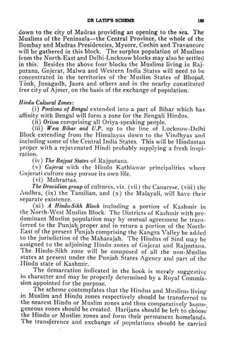 DR LATIF'S SCHEME 189
down to the city of Madras providing an opening to the sea. The
Muslims of the Peninsula the Central Province, the whole of the
Bombay and Madras Presidencies, Mysore, Cochin and Travancore
will be gathered in this block. The surplus population of Muslims
from the North-East and Delhi-Lucknow blocks may also be settled
in this. Besides the above four blocks the Muslims living in Raj-
putana, Gujerat, Malwa and Western India States will need to be
concentrated in the territories of the Muslim States of Bhopal,
Tonk, Junagadh, Jaora and others and in the nearby constituted
free city of Ajmer, on the basis of the exchange of population.
Hindu Cultural Zones:
(i) Portions of Bengal extended into a part of Bihar which has
affinity with Bengal will form a zone for the Bengali Hindus.
(ii) Orissa comprising all Oriya-speaking people.
(iii) West Bihar and U.P. up to the line of Lucknow-Delhi
Block extending from the Himalayas down to the Vindhyas and
including some of the Central India States. This will be Hindustan
proper with a rejuvenated Hindi probably supplying a fresh inspi-
ration.
(iv) The Rajput States of Raj putana.
(v) Gujerat with the Hindu Kathiawar principalities where
Gujerati culture may pursue its own life.
(vi) Mahrattas.
The Dravidian group of cultures, viz. (vii) the Canarese, (viii) the
Andhra, (ix) the Tamilian, and (x) the Malayali, will have their
separate existence.
(xi) A Hindu-Sikh Block including a portion of Kashmir in
the North-West Muslim Block. The Districts of Kashmir with pre-
dominant Muslim population may by mutual agreement be trans-
ferred to the Punjab proper and in return a portion of the North-
East of the present Punjab comprising the Kangra Valley be added
to the jurisdiction of the Maharajah. The Hindus of Sind may be
assigned to the adjoining Hindu zones of Gujerat and Rajputaua.
The Hindu-Sikh zone will be composed of all the non-Muslim
states at present under the Punjab States Agency and part of the
Hindu state of Kashmir.
The demarcation indicated in the book is merely suggestive
in character and may be properly determined by a Royal Commis-
sion appointed for the purpose.
The scheme contemplates that the Hindus and Muslims' living
in Muslim and Hindu zones respectively should be transferred to
the nearest Hindu or Muslim zones and thus comparatively homo-
geneous zones should be created. Harijans should be left to choose
the Hindu or Muslim zones and form their permanent homelands.
The transference and exchange of populations should be carried
 