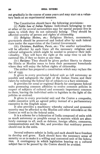 190 INDIA DIVIDED
out gradually in the course of some years and may start on a volun-
tary basis as an experimental measure.
The Constitution should have the following provisions:
(i) Public Law of Indian Nations: Individuals belonging to one
or other of the several nationalities may for special purpose live in
zones to which they do not culturally belong. They should be
afforded security of person and rights of citizenship.
(ii) Religious Shrines, etc.: Religious Shrines, monuments,
graveyards should be preserved and looked after by each federal
state under the supervision of the Central Government.
(iii) Christians, Buddhists, Parsis, etc.: The smaller nationalities
will be afforded by each State all the necessary religious and
cultural safeguards which might be needed to preserve their indi-
Aiduality. They will have the right at the san^e time to ask for
cantonal life, if they so desire at any time.
(iv) Harijans: They should be given perfect liberty to choose
the Hindu or Muslim zones to form their permanent homelands
where they will enjoy the fullest rights of citizenship.
The author has prepared a constitution which may replace the
Act of 1935.
It gives to every provincial federal unit as full autonomy as
possible and safeguards the right of the Indian States and their
rulers by reducing the federal list of subjects to a bare minimum.
It provides for zonal or regional Boards for contiguous federal
units possessing common affinities to evolve common policies in
respect of subjects of cultural and economic importance common
to them, leaving the individual units to legislate in the light of the
policies so evolved.
It gives to every provincial unit and the Centre a composite,
stable executive with an agreed policy instead of a parliamentary
executive in the English sense.
It also provides a machinery whereby cultural and economic
security may be afforded to the Muslim and other minorities at the
Centre as well as in the federal units,
It is a scheme for a federation of India composed of units with
as much autonomy as possible except in matters which are abso-
lutely common to all, such as defence, foreign affairs, commerce,
communications and the like, and provides that residuary powers
should rest in the units.
Several cultures subsist in India and each should have freedom
to develop and grow. Each should have the necessary sense of
security so as to make it a willing and contented unit of the federa-
tion. A contingency in which legislation bearing on a cultural
subject has to be passed by the Centre should be avoided.
 