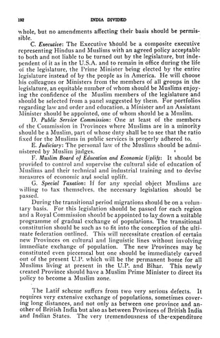 192 INDIA DIVIDED
whole, but no amendments affecting their basis should be permis-
sible.
C. Executive: The Executive Should be a composite executive
representing Hindus and Muslims with an agreed policy acceptable
to both and not liable to be turned out by the legislature, but inde-
pendent of it as in the U.S.A. and to remain in office during the life
of the legislature, the Prime Minister being elected by the entire
legislature instead of by the people as in America. He will choose
his colleagues or Ministers from the members of all groups in the
legislature, an equitable number of whom should be Muslims enjoy-
ing the confidence of the Muslim members of the legislature and
should be selected from a panel suggested by them. For portfolios
regarding law and order and education, a Minister and an Assistant
Minister should be appointed, one of whom should be a Muslim.
D. Public Service Commission: One at least of the members
of the Commission in Provinces where Muslims are in a minority
should be a Muslim, part of whose duty shall be to see that the ratio
fixed for the Muslims in public services is properly adhered to.
E. Judiciary: The personal law of the Muslims should be admi-
nistered by Muslim judges.
*
F. Muslim Board of Education and Economic Uplift: It should be
provided to control and supervise the cultural side of education of
Muslims and their technical and industrial training and to devise
measures of economic and social uplift.
G. Special Taxation: If for any special object Muslims are
illing to tax themselves, the necessary legislation should be
passed.
During the transitional period migrations should be on a volun-
tary basis. For this legislation should be passed for each region
and a Royal Commission should be appointed to lay down a suitable
programme of gradual exchange of populations. The transitional
constitution should be such as to fit into the conception of the ulti-
mate federation outlined. This will necessitate creation, of certain
newr
Provinces on cultural and linguistic lines without involving
immediate exchange of population. The new Provinces may be
constituted even piecemeal but one should be immediately carved
out of the present U.P. which will be the permanent honie for all
Muslims living at present in the U.P. and Bihar. This newly
created Province should have a Muslim Prime Minister to direct its
policy to become a Muslim zone.
The Latif scheme suffers from two very serious defects. It
requires very extensive exchange of populations, sometimes cover-
ing long distances, and not only as between one province and an-
other of British India but also as between Provinces of British India
and Indian States. The very tremendousness of the^expenditure
 