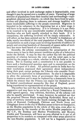 DR LATIFS SCHEME .'
193
and effort involved in such exchange makes it impracticable, even
though it may be spread over a number of years. Uprooting of large
sections of populations from their locality and surroundings topo-
graphical, physical and climatic in which they have lived for gene-
rations and planting them in unknown and strange localities will
cause incalculable suffering to the people concerned. Migration is
intended to be voluntary in the beginning but at a later stage it
will have to be made compulsory. If it is voluntary it is not likely
to be resorted to by any considerable number of either Hindus or
Muslims who are both equally attached to their lands. If it is
compulsory, the suffering involved will be simply unbearable. It
will affect, as has been pointed out by 'A Punjabi' in Confederacy of
India, nearly two-thirds of the total population of India. Exchange
of population on such a large scale involving hundreds of millions of
people and covering hundreds of thousands of square miles of terri-
tory has never been heard of or attempted in history.
Secondly, the scheme contemplates the perpetuation of the
States more or less in their present condition as also of a federation
under the British. It may be that the author has left the political
question of relation between the ruler and the ruled open to be
settled by the pegple as a whole, whether in British India or in the
States. But in framing such a constitution it is not possible to
leave such a fundamental question open and to concentrate on the
communal aspect of it alone. All political parties in India have by
their resolutions expressed their agreement about independence
being their goal, except perhaps the Liberals who consider Domi-
nion Status as equivalent to independence. So also is it impossible
to allow the autocratic form of government that subsists in the
States to continue and it must be replaced by a democratic form in
which the utmost that the Princes can expect for themselves will
be limited constitutional monarchy like that of England, power
being transferred to representatives of the people.
The author has said that the demarcation made by him is only
suggestive and may have to be settled by a Royal Commission or
other agreed agency. Any criticism, therefore, of the scheme will
also be equally provisional. It may, however, be pointed out that
the proposed Deccan Block comprising Hyderabad, Berar and a
strip of territory restored in the South running through the Dis-
tricts of Kurnool, Cuddappah, Chittoor and North Arcot and
Chingleput down to the city of Madras seems to have no foundation,
as the Muslim population in the whole of this area, even after its
augmentation by the transfer of the entire Muslim population of
the C.P., the Bombay and Madras Presidencies, and Mysore,
Cochin and Travancore, will have an area allotted to it out of all
proportion to its numbers as compared with other areas allotted to
the non-Muslim population. It will not be a linguistic province
 