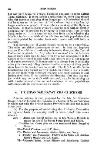 194 INDIA DIVIDED
but will have Marathi, Telugu, Canarese and also to some extent
Tamil within it. If there is to be a redistribution, there is no reason
why the portions speaking these languages in Hyderabad should
not be taken to the portions of India where they are spoken by
larger numbers of people. This involves a break up of the Hydera-
bad State. If that has to be avoided it may be done without further
complicating the problem by bringing in other areas from British
India under it. It is a question not free from doubt whether the
Muslims in that area with all the addition to their population that
is contemplated by transfer from other parts will still have a
majority.
The introduction of Zonal Boards seems to be a superfluity.
The units are either autonomous or not. It does not improve
matters if an additional authority in between them and the Central
Federation is introduced. Any subject of commofl interest between
two or more units may be dealt with by ad hoc arrangement if the
Centre is not trusted to deal with such matters even at the request
of the units concerned. It is unnecessary to discuss here in detail the
other provisions regarding the constitution, as many of these provi-
sions have to be worked out in detail. The U.S.A. or tHe Swiss
Constitution may furnish us with models on whicfy to base a consti-
tution for India with necessary changes and modifications to suit
Indian conditions, if that satisfies the Muslims. But that is a sub-
ject which may not be dealt with here and, may be, its mixing up
with territorial re-distribution and exchange of vast populations
will complicate its discussion on its merits.
21. SIR SIKANDAR HAYAT KHAN'S SCHEME
Another scheme is that proposed by the late Sir Sikandar
Hayat Khan in his pamphlet Outlines of a Scheme of Indian Federation
in which not only the British Indian Provinces but also the Indian
States join.
(i) For the purpose of establishing this All-India Federation
on regional basis the country shall be demarcated into seven
Zones :
Zone I Assam and Bengal (minus one or two Western Districts to
reduce the size of the Zone) ; Bengal States and Sikkim.
II Bihar and Orissa plus the area transferred from Bengal to
Orissa,
III United Provinces and U.P. States.
IV Madras and Trawncore, Madras States and Coorg.
V Bombay and Hyderabad; Western India States and Bombay
States ; Mysore and C.P. States.
VI Rajputana States (minus, Bikaner and Jaisalmel
1
) ; Gwalior
 