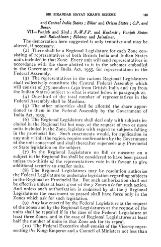 SIR SIKANDAR HAYAT KHAN'S SCHEME 195
9
and Central India States ; Bihar and Orissa States ; C.P. and
Berar.
VII Punjab and Sind ; N.-W.F.P. and Kashmir ; Punjab States
and Baluchistan ; Bikaner and Jaisalmer.
The demarcation here suggested is only tentative and may be
altered, if
necessary.
^
(2) There shall be a Regional Legislature for each Zone con-
sisting of representatives of both British India and Indian States
units included in that Zone. Every unit will send representatives in
accordance with the share alottecl to it in the schemes embodied
in the Government of India Act, 1935, for representation in the
Federal Assembly.
(3) The representatives in the various Regional Legislatures
shall collectively constitute the Central Federal Assembly which
will consist of 375 members (250 from British India and 125 from
the Indian States) subject to what is stated below in paragraph 21.
(4) One-third of the total number of representatives in the
Federal Assembly shall be Muslims.
(5) The other minorities shall be allotted the share appor-
tioned to them in the Federal Assembly by the Government of
India Act, 1935.
(6) The Regional Legislature shall deal only with subjects in-
cluded in the Regional list but may, at the request of two or more
units included in the Zone, legislate with regard to subjects falling
in the provincial list. Such enactments would, for application in
any unit within the region, require confirmation by the Government
of the unit concerned and shall thereafter supersede any Provincial
or State legislation on the subject.
^
(7) In the Regional Legislature no Bill or measure on a
subject in the
^Regional
list shall be considered to have been passed
unless two-thirds qf the representatives vote in its favour to give
additional security to smaller units.
(8) The Regional Legislatures may by resolution authorize
the Federal Legislature to undertake legislation regarding subjects
in the Regional or Provincial list. But such authorization shall not
be effective unless at least 4 out of the 7 Zones ask for such action.
And unless such authorization is endorsed by all the 7 Regional
Legislatures the enactment so passed shall have force only in the
Zones which ask for such legislation.
(9) Any law enacted by the Federal Legislature at the request
of the zones and by the Regional Legislatures at the request of the
units shall be repealed if in the case of the Federal Legislature at
least three Zones, and in the case of Regional Legislatures at least
half the number of units in that Zone ask for its repeal.
(10) The Federal Executive shall consist of the Viceroy repre-
senting the King-Emperor and a Council of Ministers not less than
 