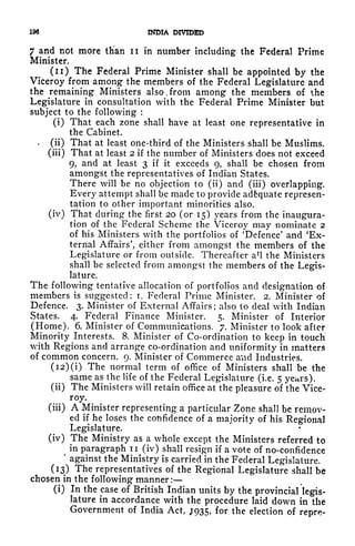 196 INDIA DIVIDED
7 and not more th'an n in number including the Federal Prime
Minister.
(n) The Federal Prime Minister shall be appointed by the
Viceroy from among the members of the Federal Legislature and
the remaining Ministers also, from among the members of the
Legislature in consultation with the Federal Prime Minister but
subject to the following :
(i) That each zone shall have at least one representative in
the Cabinet.
.
(ii) That at least one-third of the Ministers shall be Muslims,
(iii) That at least 2 if the number of Ministers does not exceed
9, and at least 3 if it exceeds 9, shall be chosen from
amongst the representatives of Indian States.
There will be no objection to (ii) and (iii) overlapping.
Every attempt shall be made to provide adequate represen-
tation to other important minorities also,
(iv) That during- the first 20 (or 15) years from the inaugura-
tion of the Federal Scheme the Viceroy may nominate 2
of his Ministers with the portfolios of 'Defence' and 'Ex-
ternal Affairs', either from amongst the members of the
Legislature or from outside. Thereafter a 1
! the Ministers
shall be selected from amongst the members of the Legis-
lature.
The following tentative allocation of portfolios and designation of
members is suggested: i. Federal Prime Minister. 2. Minister of
Defence. 3. Minister of External Affairs; also to deal with Indian
States. 4. Federal Finance Minister. 5. Minister of Interior
(Home), 6. Minister of Communications. 7. Minister to look after
Minority Interests. 8. Minister of Co-ordination to keep in touch
with Regions and arrange co-ordination and uniformity in matters
of common concern. 9. Minister of Commerce and Industries.
(i2)(i) The normal term of office of Ministers shall be the
same as the life of the Federal Legislature (i.e. 5 years),
(ii) The Ministers will retain office at the pleasure of the Vice-
roy.
(iii) A Minister representing a particular Zone shall be remov-
ed if he loses the confidence of a majority of his Regional
Legislature.
(iv) The Ministry as a whole except the Ministers referred to
^
in paragraph ii (iv) shall resign if a vote of no-confidence
*
against the Ministry is carried in the Federal Legislature.
(13) The representatives of the Regional Legislature shall be
chosen in the following manner :
(i) In the case of British Indian units by the provincial legis-
lature in accordance with the procedure laid down in the
Government of India Act, JQ35, for the election of repre-
 