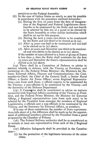 SIR SiKANDAK HAYAT KHAN'S SCHEME 197
sentatives to the Federal Assembly.
(ii) In the case of Indian States as nearly as may be possible
in accordance with the procedure outlined hereunder:
(a) During the first 10 years from the date of inaugura-
tion of the Regional and Federal Legislatures three-
fourths to be nominated by the Ruler and one-fourth
to be selected by him out of a panel to be elected by
the State Assembly or other similar institution which
shall be set up for this purpose.
(b) During the next 5 years two-thirds to be nominated
by the Ruler and one-third to be elected as in (a).
(c) After 15 years one-half to be nominated and one-half
to be elected as in (a) above.
(d) After 20 years and thereafter one-third to be nominat-
ed and two-thirds to be elected as in (a) above.
If the number of seats allotted to a State or group of States
is less than 2, then the Ruler shall nominate for the first
15 years and thereafter the State's representatives shall be
* electee! as in (a) above.
(14) There shall be a Committee of Defence to advise in
matters relating to defence, with the Viceroy as President, and
consisting of the Federal Prime Minister; the Ministers for De-
fence, External Affairs, Finance and Communications; the Com-
mander-in-Chief ;
the Chief of the General Staff; a Senior Naval
Officer; a Senior Air Force Officer; seven Regional Representa-
tives one from each Zone; 5 official experts to be nominated by
the Viceroy; 2 non-officials to be nominated by the Viceroy; and
the Secretary of the Defence Department.
(15) A Committee shall be constituted to advise on matters
connected with External Affairs consisting of the Viceroy as Presi-
dent, and the Federal Prime Minister, the Minister for External
Affairs, 7 Regional representatives (one from each zone) to be
selected by the President from amongst the members of Regional
Legislatures, 2 officials and 2 non-officials to be nominated by the
Viceroy, and the Secretary for External Affairs, as members.
If in any of these committees the number of State representa-
tives.falls short of 3, the difference shall be made up by the appoint-
ment of additional members selected by the President from a panel
proposed by the Chamber of Princes.
(16) The Federal Railway authority shall be so constituted as
to include at least one representative from each of the 7 Regional
Zones.
(17) Effective Safeguards shall be provided in the Constitu-
tion
(i): for the protection of the legitimate interests of the mino-
rities ;
 