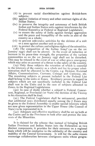 198 INDIA DIVIDED
(ii) to prevent racial discrimination against British-born
subjects;
(iii) against violation of treaty and other contract rights of the
Indian States;
(iv) to preserve the integrity and autonomy of both British
Indian and Indian States units against interference by the
Federal Executive or Federal or Regional Legislature;
(v) to ensure the safety of India against foreign aggression
and the peace and tranquillity of the units as also of the
country as a whole;
(vi) to prevent subversive activities by the citizens of a unit
or a zone against another unit or zone;
( vii) to protect the culture and religious rights of the minorities.
(18) The composition of the Indian Arm/ (as on the ist
January 1937) shall not be altered. In the event of reduction or
increase in its peace-time strength, the proportion of the various
communities as on the ist January 1937 shall not be disturbed.
This may be relaxed in the event of war or other grave emergency
which may arise on account of a threat to the safety of the country.
(19) Only those subjects the retention of which is essential
in the interests of the country as a whole and for its proper admi-
nistration shall be allocated to the Centre, e.g. Defence, External
Affairs, Communications, Customs, Coinage and Currency, etc.
The remaining subjects at present included in the Federal List
shall belong to the units or Zones. Residuary powers in regard to
subjects which are not specifically included in the Federal List
shall vest in the Units and in the case of subjects allocated to
Zones, in the Regional Legislatures.
(20) In case of doubt whether a subject is Federal, Concur-
rent, Regional, or Provincial (or State) the decision of the Viceroy
in his discretion shall be final.
(21) The Federal Legislature shall be unicameral, provided
that additional seats distributed equally among the 7 Zones may
be given to the Federal Assembly to enable special interests which
ate now given representation in the Upper House (the Council of
State) to be represented in it.
(22) Adequate and effective machinery shall be set up both at
the Centre and in the Provinces to look after and protect the inte-
rests of the Minorities.
It is claimed for the scheme that instead of bringing British
Indian Provinces and Indian States into the Federation as two
distinct components, it provides for their entrance on a regional
basis which will be conducive to the solidarity of the country and
stability of the Central Government. It will for the sartie reason
encourage collaboration between contiguous units whose geogra-
 