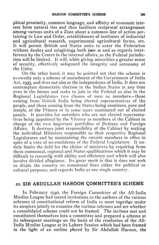 HAROON COMMITTEE'S SCHEME 199
phical proximity, common language, and affinity of economic inte-
rest form natural ties and thus facilitate reciprocal arrangement
among various units of a Zone about a common line of action per-
taining to Law and Order, establishment of institutes of industrial
and agricultural research, experimental agricultural farms, etc.
It will permit British and States units to enter the Federation
without doubts and misgivings both inter se and as regards inter-
ference by the Centre in the internal affairs, as the Federal jurisdic-
tion will be limited. It will, while giving minorities a greater sense
of security, effectively safeguard the integrity and autonomy of
the Units.
On the other hand, it may be pointed out that the scheme is
avowedly only a scheme of amendment of the Government of India
Act, 1935, and does not aim at the independence of India. It does not
contemplate democratic election in the Indian States at any time
even in the future and seeks to join in the Federal as also in the
Regional Legislatures two classes of men as members those
coming from British India being* elected representatives of the
people, and those coming* from the States being nominees, pure and
simple, of the Princes or in some cases nominated out of elected
panels. It provides for outsiders who are not elected representa-
tives being appointed by the Viceroy as members of the Cabinet in
charge of the two important portfolios of Defence and Foreign
Affairs. It destroys joint responsibility of the Cabinet by making
the individual Ministers responsible to their respective Regional
Legislatures and by maintaining the outside members in office in
spite of a vote of no-confidence of the Federal Legislature. It un-
duly limits the field for the choice of ministers by requiring from
them communal, regional and States qualifications which it may be
difficult to reconcilp with ability and efficiency and which will also
involve divided allegiance. Its great merit is that it does not seek
to divjcle the country on communal lines either for political or
cultural purposes, and regards India as one single country.
22. SIR ABDULLAH HAROON QOMMITTEE'S SCHEME
In February 1940, the Foreign Committee of the All-India
Muslim League had issued invitations to the authors of the various
schemes of constitutional reform of India to meet together under
its auspices jointly to examine the various schemes and see whether
a consolidated scheme could not be framed. The invitees met and
constituted themselves into a committee and prepared a scheme at
its subsequent meetings on the basis of the resolution of the All-
India Muslim League at its Lahore Session which had been framed
in the light of an outline pfeced by Sir Abdullah Haroon, the
 