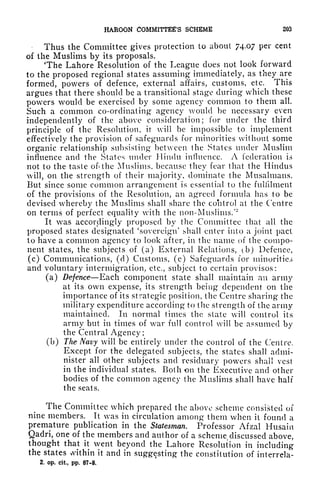 HAROON COMMITTEE'S SCHEME 203
Thus the Committee gives protection to about 74.07 per cent
of the Muslims by its proposals.
The Lahore Resolution of the League does not look forward
to the proposed regional states assuming immediately, as they are
formed, powers of defence, external affairs, customs, etc. This
argues that there should be a transitional stage during which these
powers would be exercised by some agency common to them all.
Such a common co-ordinating agency would be necessary even
independently of the above consideration; for under the third
principle of the Resolution, it will be impossible to implement
effectively the provision of safeguards for minorities without some
organic relationship subsisting between the States under Muslim
influence and the States under Hindu influence. A federation is
not to the taste of* the Muslims, because they fear that the Hindus
will, on the strength of their majority, dominate the Musalmans.
But since some common arrangement is essential to the fulfilment
of the provisions of the Resolution, an agreed formula has to be
devised whereby the Muslims shall share the control at the Centre
on terms of perfect equality with the non-Muslims.''"
1
It was accordingly proposed by the Committee that all the
proposed states designated 'sovereign' shall enter into a joint pact
to have a common agency to look after, in the name of the compo-
nent states, the subjects of (a) External Relations, (b) Defence,
(c) Communications, (d) Customs, (e) Safeguards for minorities
and voluntary intermigration, etc., subject to certain provisos:
(a) Defence Each component state shall maintain an army
at its own expense, its strength being dependent on the
importance of its strategic position, the Centre sharing the
military expenditure according to the strength of the army
maintained. In normal times the state will control its
army but in times of wr
ar full control will be assumed by
the Central Agency ;
(b) The Navy will be entirely under the control of the Centre.
Except for the delegated subjects, the states shall admi-
nister all other subjects and residuary powers shall vest
in the individual states. Both on the Executive and other
bodies of the common agency the Muslims shall have half
the seats.
The Committee which prepared the above scheme consisted of
nine members. It vas in circulation among them when it found a
premature publication in the Statesman. Professor Afzal Husain
Qadri, one of the members and author of a scheme discussed above,
thought that it went beyond the Lahore Resolution in including
the states within it and in suggesting the constitution of interrela-
2, op. cit, pp. 87-8.
 