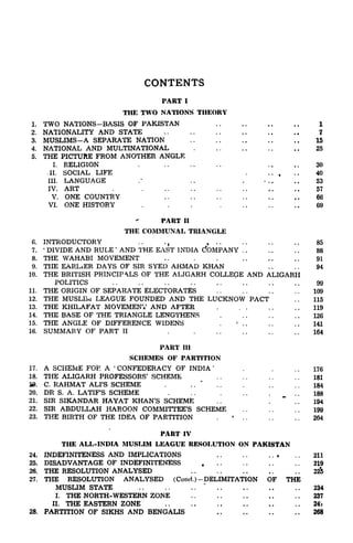 CONTENTS
PART I
THE TWO NATIONS THEORY
1. TWO NATIONS-BASIS OF PAKISTAN 1
2. NATIONALITY AND STATE 7
3. MUSLIMS-A SEPARATE NATION 15
4. NATIONAL AND MULTINATIONAL . 25
5. THE PICTURE FROM ANOTHER ANGLE
I. RELIGION . ,, ..30
,11. SOCIAL LIFE . .. , .. 40
III. LANGUAGE .* .. . ... ..53
IV. ART . 57
V. ONE COUNTRY .. .. ,. 66
VI. ONE HISTORY . . . . . . . , 69
PART II
THE COMMUNAL TRIANGLE
6. INTRODUCTORY ..
., ... .. .. .. 85
7.
'
DIVIDE AND RULE '
AND THE EAST INDIA dOMPANY . . . . . . 88
8. THE WAHABI MOVEMENT .. . . .. .. .. 91
9. THE EARLiER DAYS OF SIR SYED AHMAD KHAN . . . . 94
10. THE BRITISH PRINCIPALS OF THE ALIGARH COLLEGE AND ALIGARH
POLITICS .. .. .. .. .. 99
11. THE ORIGIN OF SEPARATE ELECTORATES . . . . . . . . 109
12. THE MUSLIlvi LEAGUE FOUNDED AND THE LUCKNOW PACT . . 115
13. THE KHILAFAT MOVEMENT AND AFTER . . .. ..119
14. THE BASE OF THE TRIANGLE LENGTHENS . . . . . 126
35. THE ANGLE OF DIFFERENCE WIDENS .
*
.. .. .. 141
16. SUMMARY OF PART II . . .. .. .. ..164
PART III
SCHEMES OF PARTITION
17. A SCHEME FOR A '
CONFEDERACY OF INDIA '
. . 176
18. THE ALIGARH PROFESSORS' SCHEME . . . . . . . . 181
10. C. RAHMAT ALI'S SCHEME . . .
*
. . . . . . . 184
20. DR S. A. LATIF'S SCHEME . . . . . . . . . 188
21. SIR SIKANDAR HAYAT KHAN'S SCHEME . . 194
22. SIR ABDULLAH HAROON COMMITTEE'S SCHEME .. .. .. 199
23. THE BIRTH OF THE IDEA OF PARTITION . . . . . . . 204
PART IV
THE ALL-INDIA MUSLIM LEAGUE RESOLUTION ON PAKISTAN
24. INDEFINITENESS AND IMPLICATIONS . . . . ... . . 211
25. DISADVANTAGE OF INDEFINITENESS . . . . 219
26. THE RESOLUTION ANALYSED . . . . . . . . . . 22^
27. THE RESOLUTION ANALYSED (Cond.)-DELIMITATION OF THE
MUSLIM STATE
"
234
I. THE NORTH-WESTERN ZONE . . 237
II. THE EASTERN ZONE 24i
28. PARTITION OF SIKHS AND BENGALIS 268
 
