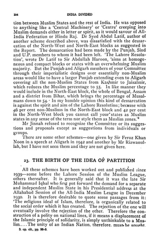 204 INDIA DIVIDED
lion between Muslim States and the rest of India. He was opposed
to anything like a 'Central Machinery' or 'Centre
5
creeping into
Muslim demands either in letter or spirit, as it would savour of All-
India Federation or Hindu Raj. Dr Syed Abdul Latif, author of
another scheme described above, was dissatisfied with the demar-
cation of the North-West and North-East blocks as suggested in
the Report. The demarcation had been made by the Punjab, Sind
and U.P. members to whom it had been left. 'The Lahore Resolu-
tion', wrote Dr Latif to Sir Abdullah Haroon, 'aims at homoge-
neous and compact blocks or states with an overwhelming Muslim
majority. But the Punjab and Aligarh members of your Committee
through their imperialistic designs over essentially non-Muslim
areas would like to have a larger Punjab extending even to Aligarh
covering all the non-Muslim States from Kashmir to Jaisalmir,
which reduces the Muslim percentage to 55. In like manner they
would include in the North-East block, the whole of Bengal, Assam
and a district from Bihar, which brings the percentage of Musal-
mans down to 54.
r
In my humble opinion this kind of demarcation
is against the spirit and aim of the Lahore Resolution; because with
46 per cent non-Muslims in the North-East block and 42 per cent
in the North-West block you cannot call your* states as Muslim
states in any sense of the term nor style them as Muslim zones/
3
Mr Jinnah refused to recognize the Committee or its sugges-
tions and proposals except as suggestions from individuals or
groups.
There are some other schemes one given by Sir Feroz Khan
Noon in a speech at Aligarh in 1942 and another by Mr Rizwanul-
lah, but I have not seen them and they are not given here.
23. THE BIRTH OF THE IDEA OF PARTITION
All these schemes have been worked out and published since
1939 some before the Lahore Session of the Muslim League,
others thereafter. It is generally said that it was the late Sir
Muhammad Iqbal who firsjjt put forward the demand for a separate
and independent Muslim State in his Presidential address at the
Allahabad Session of the All-India Muslim League in December
1930. It is therefore desirable to quote some passages from it:
The religious ideal of Islam, therefore, is organically related to
the social order which it has created. The rejection of the one will
eventually involve the rejection of the other. Therefore the con-
struction of a polity on national lines, if it means a displacement of
the Islamic principle of solidarity, is simply unthinkable to a Mus-
lim The unity of an Indian Nation, therefore, must* be
3. op. cit., pp. 98-9.
 