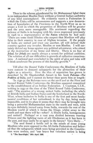 206 INDIA DIVIDED
0^r c <* *c'<-
Thus in the scheme adumbrated,by Sir Muhammad Iqbal there
is no independent Muslim State without a Central Indian authority
of any kind contemplated. He evidently wants a Federation in
hich the Units will be autonomous and suggests a new demarca-
tion of boundaries of the Provinces in the North-West so as to
create a Unit in which the proportion of Muslims will be greater
and the area more manageable. His sentiment regarding the
defence of India is in keeping with his views expressed previously
in 1926 to a representative of the Nation wherein he had said:
'There are some timid Hindus who suspect that Muslims will play
false to their country in case of Afghan invasion. If the people
of India are united and trust one another, all will defend their
country against any invader, Muslim or non-Muslim. I will cer-
tainly defend my home against any political adventurer, who aimed
at the destruction of my home and liberty. There is no fear of
Jehad, for Jehads are nearly always a screen for political ambition.
The solution of all our difficulties is growth of collective conscious-
ness. A national pact concluded in the spirit of give and take will
I think accelerate fhe process of this healthy growth.'
2
Till after the Round Table Conferences thef
Muslims of India
were content to demand safeguards for the protection of their
rights as a minority. How the idea of separation has grown is
described by Dr Shaukatullah Ansari in his book Pakistan The
Problem of India, and I cannot do better than quote him at length:
'In 1930-31 the Reforms were on the anvil and at the First and
Second Round Table Conference the Muslims appeared committed
to the establishment of an Indian Federation. J. Coalman, C.I.E.,
writing in 1932 at the time of the Third Round Table Conference,
said: "The creation of a strong', united India, including the whole
of British India and Indian States and the borderland in the North-
West, whose inclusion in India is one of the first and most funda-
mental conditions of her nationhood, is day by day, being made
impossible, and in its place it seems that there may be brought into
being a powerful Muhammedan state in the north and west, with
its eyes definitely turned away from India, towards the rest of the
Moslem world of which it forms the fringe, whilst away to the
south and east there will be what? A Hindu India, homogeneous
and united? Perhaps! or a vast area divided between warring
Princes and the fighting races of old Hindustan as it has been in
the past, and may easily be so again in the future? Very likely. . ."
'The seed found a fertile soil in the minds of some young
Muslims who were opposed to the All-India Federation and believ-
ed that the safeguards which were being provided in the Constitu-
tion were useless, and "our brave but voiceless nation is being
2. "The Searchlight," 30th April 1926. '
 