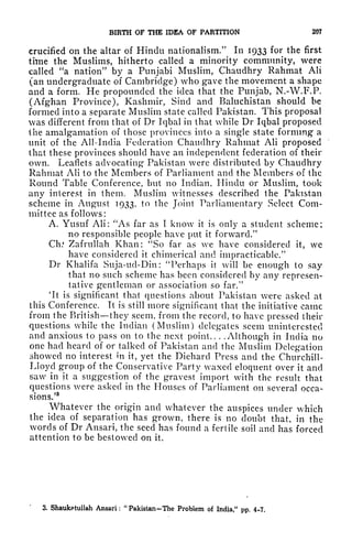 BIRTH OF THE IDEA OF PARTITION 207
crucified on the altar of Hindu nationalism/* In 1933 for the first
time the Muslims, hitherto called a minority community, were
called "a nation" by a Punjabi Muslim, Chaudhry Rahmat Ali
(an undergraduate of Cambridge) who gave the movement a shape
and a form. He propounded the idea that the Punjab, N.-W.F.P.
(Afghan Province), Kashmir, Sind and Baluchistan should be
formed into a separate Muslim state called Pakistan. This proposal
was different from that of Dr Iqbal in that while Dr Iqbal proposed
the amalgamation of those provinces into a single state forming a
unit of the All-India Federation Chaudhry Rahmat Ali proposed
that these provinces should have an independent federation of their
own. Leaflets advocating Pakistan were distributed by Chaudhry
Rahmat Ali to the Members of Parliament and the Members of the
Round Table Conference, but no Indian, Hindu or Muslim, took
any interest in them. Muslim witnesses described the Pakistan
scheme in August 1933, to the Joint Parliamentary Select Com-
mittee as follows:
A. Yusuf Ali: "As far as I know it is only a student scheme;
no responsible people have put it forward/'
Ch.* Zafrullah Khan: "So far as we have considered it, we
have considered it chimerical and impracticable/'
Dr Khalifa Suja-ud-Din: "Perhaps it will be enough to say
that no such scheme has been considered by any represen-
tative gentleman or association so far.
1 '
'It is significant that questions about Pakistan were asked at
this Conference. It is still more significant that the initiative came
from the British they seem, from the record, to have pressed their
questions while the Indian (Muslim) delegates seem uninterested
and anxious to pass on to the next point.. .
.Although in India no
one had heard of or talked of Pakistan and the Muslim Delegation
showed no interest in it, yet the Diehard Press and the Churchill-
Lloyd group of the Conservative Party waxed eloquent over it and
saw in it a suggestion of the gravest import with the result that
questions were asked in the Houses of Parliament on several occa-
sions/
8
Whatever the origin and whatever the auspices under which
the idea of separation has grown, there is no doubt that, in the
words of Dr Ansari, the seed has found a fertile soil and has forced
attention to be bestowed on it.
3. Shaukatullah Ansari :
"
Pakistan-The Problem of India," pp. 4-7.
 