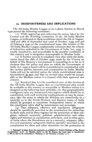 24. INDEFINITENESS AND IMPLICATIONS
The All-India Muslim League at its Lahore Session in March
1940 passed the following resolution:
(1) While approving and endorsing the action taken by the
Council and the Working Committee of the All-India Muslim
League, as indicated in theii; resolutions dated the 7th of August,
I7th and i8th of September and 22nd of October, 1939, and 3rd
of February 1940 on the constitutional issue, this Session of the
All-India Muslim League emphatically reiterates that the scheme
of federation embodied in the Government of India Act, 1935, is
totally unsuited'to, and unworkable in the peculiar conditions of
this country and is altogether unacceptable to Muslim India.
(2) It further records its emphatic view that while the decla-
ration dated the i8th of October 1939, made by the Viceroy on
behalf of His Majesty's Government is reassuring in so far as it
declares that the policy and plan on which the Government of
India Act, 1935, is based will be reconsidered in consultation with
the various parties, interests and communities in India, Muslim
India will not be satisfied unless the whole constitutional plan is
reconsidered dejwvo and that no revised plan would be accept-
able to the Muslims unless it is framed with their approval and
consent.
(3) Resolved that it is the considered view of this Session of
the All-India Muslim League that no constitutional plan would
be workable in this country or acceptable to Muslims unless it is
designed on the following basic principle, viz. that geographically
contiguous units arf demarcated into regions which should be so
constituted, with such territorial readjustments as may be neces-
sary, that the areas in which the Muslims are numerically in a
majority as in the North-Western and Eastern zones of India
should be grouped to constitute 'Independent States' in which
the constituent units shall be autonomous and sovereign.
(4) That adequate, effective and mandatory safeguards
should be specifically provided in the constitution for minorities
in these units and in these regions for the protection of their reli-
gious, cultural, economic, political, administrative and other
rights and interests in consultation with them; and in othenparts
of India where the Musalmans are in a minority, adequate, effec-
tive and mandatory safeguards shall be specially
1
provided in the
constitution for them and other minorities for the protection of
1. 'Specially* is taken from the resolution as published in "India's Problem of Her Future
Constitution," p.* 17. In "Muslim India" by Mr M. Noman the word used is 'specifically',
p. 404, as also in Dr Ambedkar's "Pakistan or rtie Partition of India/' p. 4.
 